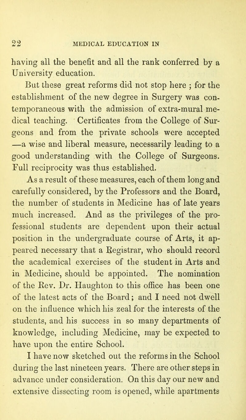 having all the benefit and all the rank conferred by a University education. But these great reforms did not stop here ; for the establishment of the new degree in Surgery was con- temporaneous with the admission of extra-mural me- dical teaching. Certificates from the College of Sur- geons and from the private schools were accepted —a wise and liberal measure, necessarily leading to a good understanding with the College of Surgeons. Full reciprocity was thus established. As a result of these measures, each of them long and carefully considered, by the Professors and the Board, the number of students in Medicine has of late years much increased. And as the privileges of the pro- fessional students are dependent upon their actual position in the undergraduate course of Arts, it ap- peared necessary that a Registrar, who should record the academical exercises of the student in Arts and in Medicine, should be appointed. The nomination of the Rev. Dr. Haughton to this office has been one of the latest acts of the Board; and I need not dwell on the influence which his zeal for the interests of the students, and his success in so many departments of knowledge, including Medicine, may be expected to have upon the entire School. I have now sketched out the reforms in the School during the last nineteen years. There are other steps in advance under consideration. On this day our new and extensive dissecting room is opened, while apartments