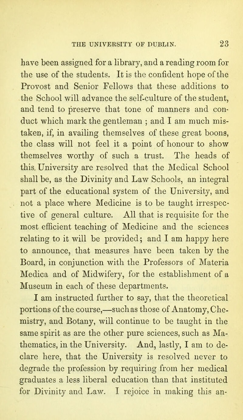 have been assigned for a library, and a reading room for the use of the students. It is the confident hope of the Provost and Senior Fellows that these additions to the School will advance the self-culture of the student, and tend to preserve that tone of manners and con- duct which mark the gentleman ; and I am much mis- taken, if, in availing themselves of these great boons, the class will not feel it a point of honour to show themselves worthy of such a trust. The heads of this. University are resolved that the Medical School shall be, as the Divinity and Law Schools, an integral part of the educational system of the University, and not a place where Medicine is to be taught irrespec- tive of general culture. All that is requisite for the most efficient teaching of Medicine and the sciences relating to it will be provided; and I am happy here to announce, that measures have been taken by the Board, in conjunction with the Professors of Materia Medica and of Midwifery, for the establishment of a Museum in each of these departments. I am instructed further to say, that the theoretical portions of the course,—such as those of Anatomy, Che- mistry, and Botany, will continue to be taught in the same spirit as are the other pure sciences, such as Ma- thematics, in the University. And, lastly, I am to de- clare here, that the University is resolved never to degrade the profession by requiring from her medical graduates a less liberal education than that instituted for Divinity and Law. I rejoice in making this an-