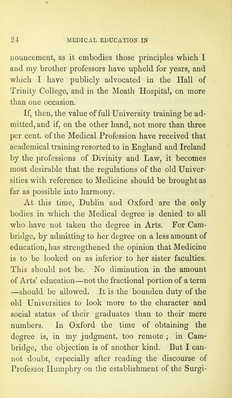 nouncement, as it embodies those principles which I and my brother professors have upheld for years, and which I have publicly advocated in the Hall of Trinity College, and in the Meath Hospital, on more than one occasion. If, then, the value of full University training be ad- mitted, and if, on the other hand, not more than three per cent, of the Medical Profession have received that academical training resorted to in England and Ireland by the professions of Divinity and Law, it becomes most desirable that the regulations of the old Univer- sities with reference to Medicine should be brought as far as possible into harmony. At this time, Dublin and Oxford are the only bodies in which the Medical degree is denied to all who have not taken the degree in Arts. For Cam- bridge, by admitting to her degree on a less amount of education, has strengthened the opinion that Medicine is to be looked on as inferior to her sister faculties. This should not be. No diminution in the amount of Arts’ education—not the fractional portion of a term —should be allowed. It is the bounden duty of the old Universities to look more to the character and social status of their graduates than to their mere numbers. In Oxford the time of obtaining the degree is, in my judgment, too remote ; in Cam- bridge, the objection is of another kind. But I can- not doubt, especially after reading the discourse of Professor Humphry on the establishment of the Surgi-