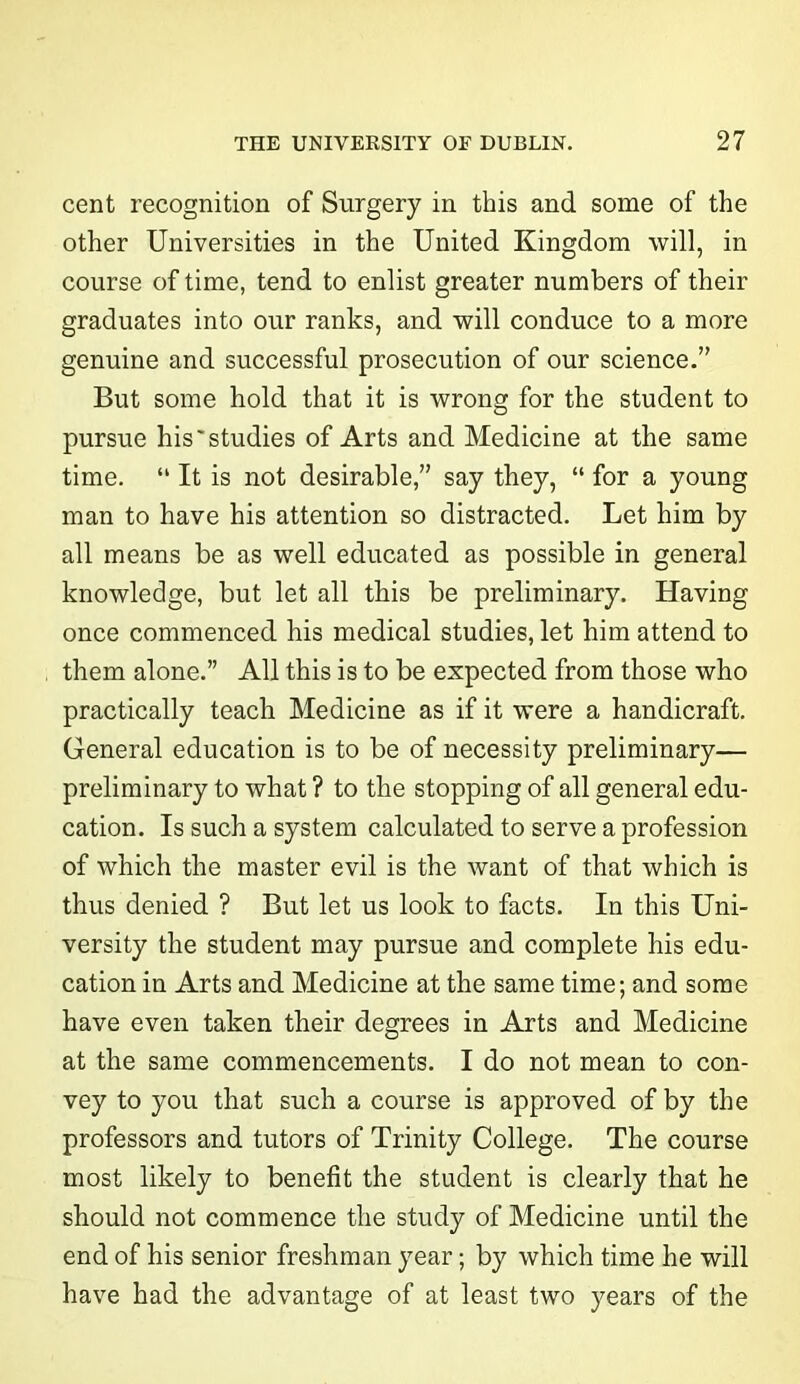 cent recognition of Surgery in this and some of the other Universities in the United Kingdom will, in course of time, tend to enlist greater numbers of their graduates into our ranks, and will conduce to a more genuine and successful prosecution of our science.” But some hold that it is wrong for the student to pursue his'studies of Arts and Medicine at the same time. “ It is not desirable,” say they, “ for a young man to have his attention so distracted. Let him by all means be as well educated as possible in general knowledge, but let all this be preliminary. Having once commenced his medical studies, let him attend to them alone.” All this is to be expected from those who practically teach Medicine as if it were a handicraft. General education is to be of necessity preliminary— preliminary to what ? to the stopping of all general edu- cation. Is such a system calculated to serve a profession of which the master evil is the want of that which is thus denied ? But let us look to facts. In this Uni- versity the student may pursue and complete his edu- cation in Arts and Medicine at the same time; and some have even taken their degrees in Arts and Medicine at the same commencements. I do not mean to con- vey to you that such a course is approved of by the professors and tutors of Trinity College. The course most likely to benefit the student is clearly that he should not commence the study of Medicine until the end of his senior freshman year; by which time he will have had the advantage of at least two years of the