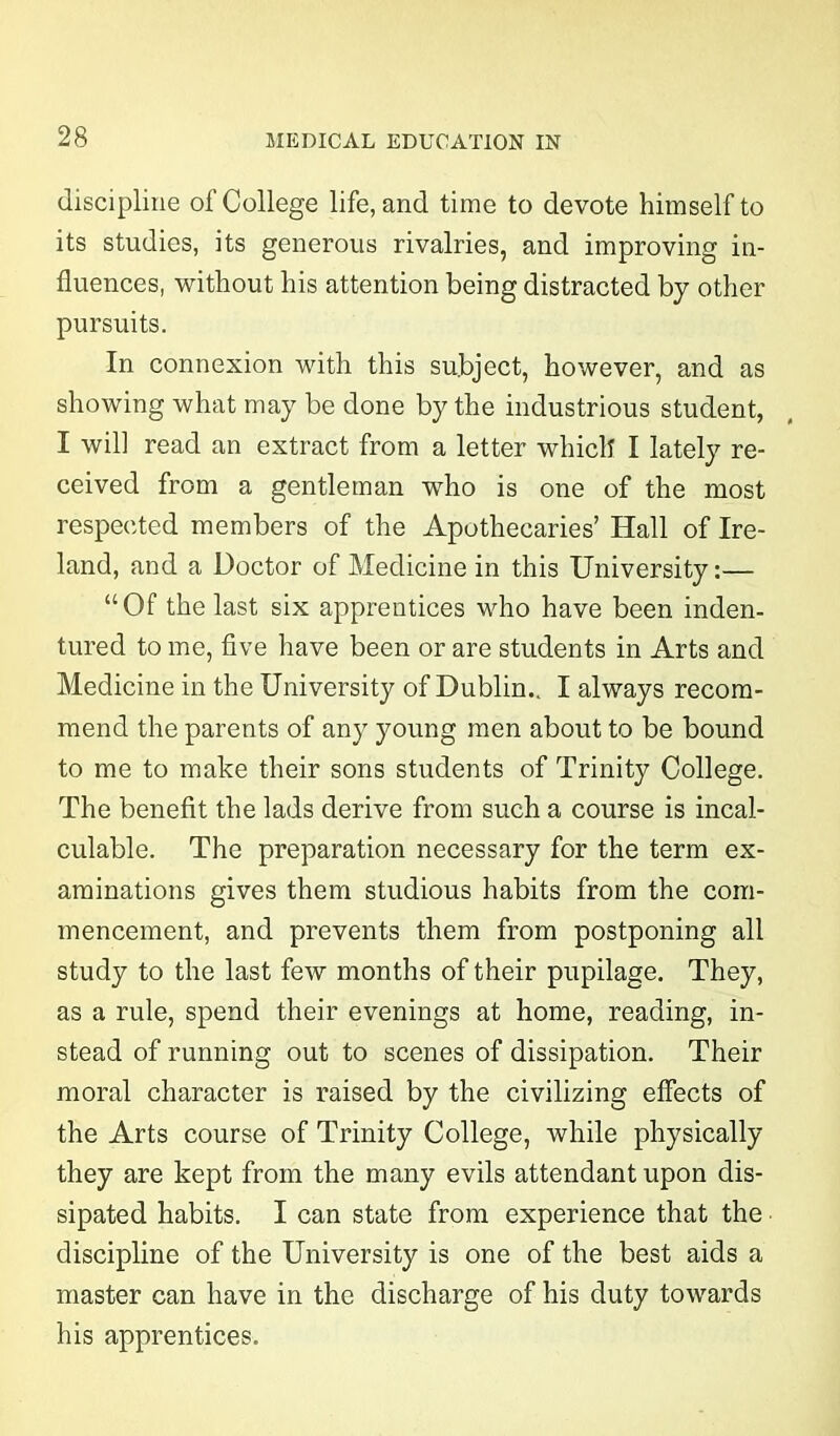 discipline of College life, and time to devote himself to its studies, its generous rivalries, and improving in- fluences, without his attention being distracted by other pursuits. In connexion with this subject, however, and as showing what may be done by the industrious student, I will read an extract from a letter which I lately re- ceived from a gentleman who is one of the most respected members of the Apothecaries’ Hall of Ire- land, and a Doctor of Medicine in this University:— “Of the last six apprentices who have been inden- tured to me, five have been or are students in Arts and Medicine in the University of Dublin.. I always recom- mend the parents of any young men about to be bound to me to make their sons students of Trinity College. The benefit the lads derive from such a course is incal- culable. The preparation necessary for the term ex- aminations gives them studious habits from the com- mencement, and prevents them from postponing all study to the last few months of their pupilage. They, as a rule, spend their evenings at home, reading, in- stead of running out to scenes of dissipation. Their moral character is raised by the civilizing effects of the Arts course of Trinity College, while physically they are kept from the many evils attendant upon dis- sipated habits. I can state from experience that the discipline of the University is one of the best aids a master can have in the discharge of his duty towards his apprentices.