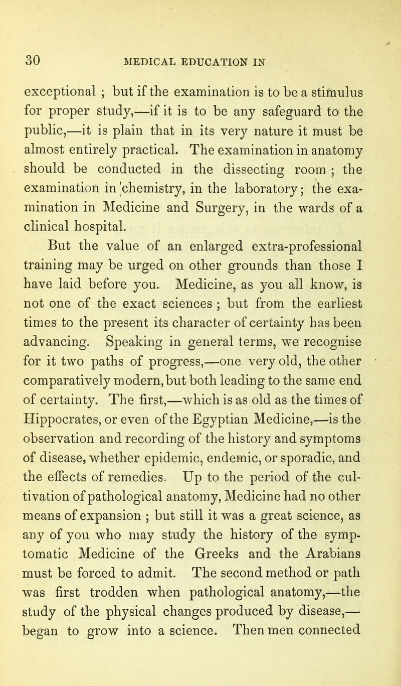 exceptional ; but if the examination is to be a stimulus for proper study,—if it is to be any safeguard to the public,—it is plain that in its very nature it must be almost entirely practical. The examination in anatomy should be conducted in the dissecting room ; the examination in 'chemistry, in the laboratory; the exa- mination in Medicine and Surgery, in the wards of a clinical hospital. But the value of an enlarged extra-professional training may be urged on other grounds than those I have laid before you. Medicine, as you all know, is not one of the exact sciences ; but from the earliest times to the present its character of certainty has been advancing. Speaking in general terms, we recognise for it two paths of progress,—one very old, the other comparatively modern,but both leading to the same end of certainty. The first,—which is as old as the times of Hippocrates, or even of the Egyptian Medicine,—is the observation and recording of the history and symptoms of disease, whether epidemic, endemic, or sporadic, and the effects of remedies. Up to the period of the cul- tivation of pathological anatomy, Medicine had no other means of expansion ; but still it was a great science, as any of you who may study the history of the symp- tomatic Medicine of the Greeks and the Arabians must be forced to admit. The second method or path was first trodden when pathological anatomy,—the study of the physical changes produced by disease,— began to grow into a science. Then men connected