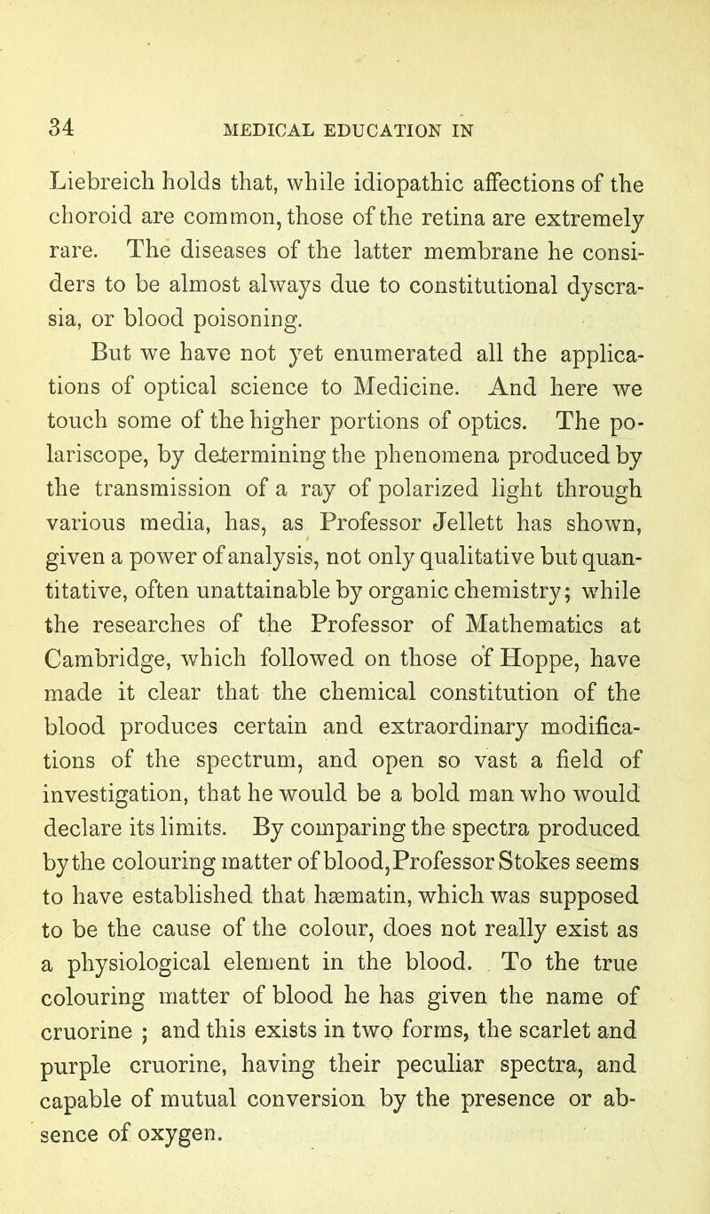 Liebreich holds that, while idiopathic affections of the choroid are common, those of the retina are extremely rare. The diseases of the latter membrane he consi- ders to be almost always due to constitutional dyscra- sia, or blood poisoning. But we have not yet enumerated all the applica- tions of optical science to Medicine. And here we touch some of the higher portions of optics. The po- lariscope, by determining the phenomena produced by the transmission of a ray of polarized light through various media, has, as Professor Jellett has shown, given a power of analysis, not only qualitative but quan- titative, often unattainable by organic chemistry; while the researches of the Professor of Mathematics at Cambridge, which followed on those of Hoppe, have made it clear that the chemical constitution of the blood produces certain and extraordinary modifica- tions of the spectrum, and open so vast a field of investigation, that he would be a bold man who would declare its limits. By comparing the spectra produced by the colouring matter of blood, Professor Stokes seems to have established that hasmatin, which was supposed to be the cause of the colour, does not really exist as a physiological element in the blood. To the true colouring matter of blood he has given the name of cruorine ; and this exists in two forms, the scarlet and purple cruorine, having their peculiar spectra, and capable of mutual conversion by the presence or ab- sence of oxygen.