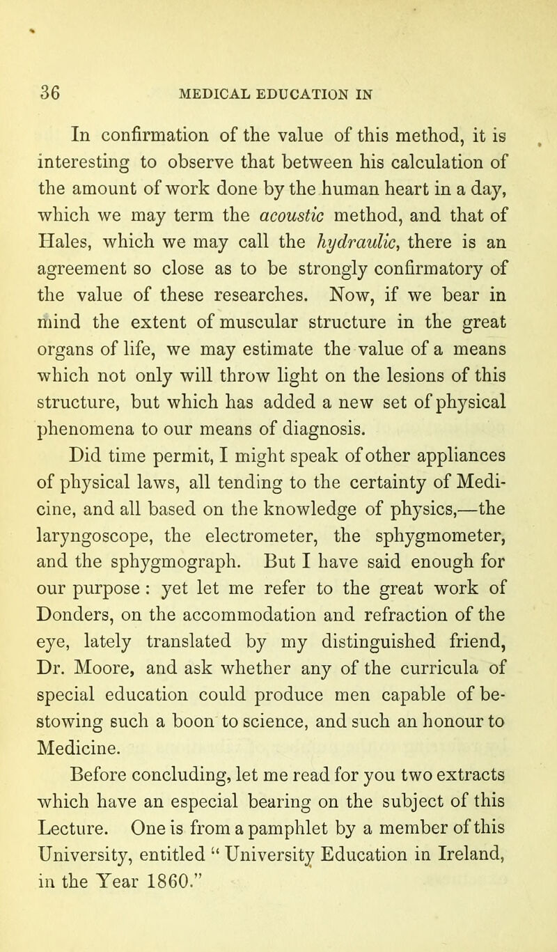 In confirmation of the value of this method, it is interesting to observe that between his calculation of the amount of work done by the human heart in a day, which we may term the acoustic method, and that of Hales, which we may call the hydraulic, there is an agreement so close as to be strongly confirmatory of the value of these researches. Now, if we bear in mind the extent of muscular structure in the great organs of life, we may estimate the value of a means which not only will throw light on the lesions of this structure, but which has added a new set of physical phenomena to our means of diagnosis. Did time permit, I might speak of other appliances of physical laws, all tending to the certainty of Medi- cine, and all based on the knowledge of physics,—the laryngoscope, the electrometer, the sphygmometer, and the sphygmograph. But I have said enough for our purpose : yet let me refer to the great work of Donders, on the accommodation and refraction of the eye, lately translated by my distinguished friend, Dr. Moore, and ask whether any of the curricula of special education could produce men capable of be- stowing such a boon to science, and such an honour to Medicine. Before concluding, let me read for you two extracts which have an especial bearing on the subject of this Lecture. One is from a pamphlet by a member of this University, entitled “ University Education in Ireland, in the Year 1860.”