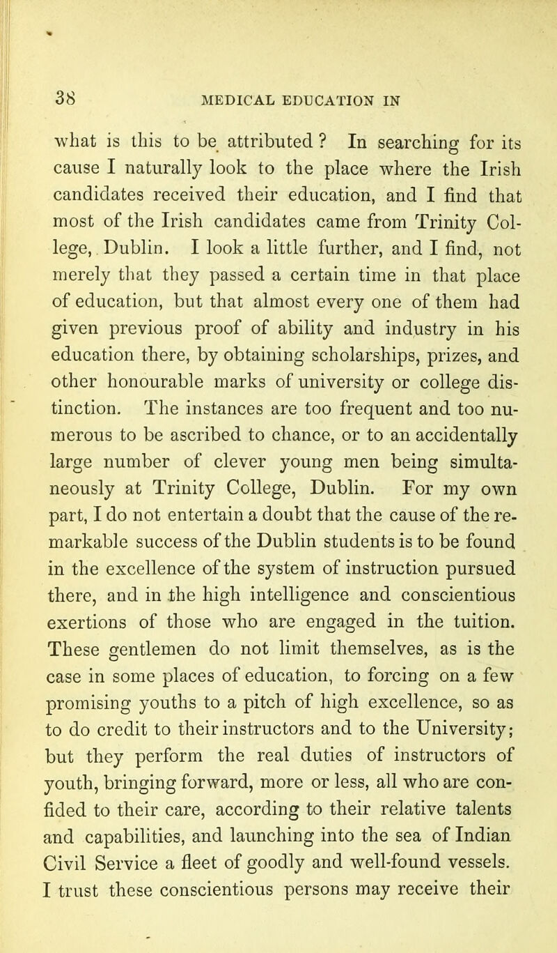 • • 38 MEDICAL EDUCATION IN what is this to be attributed ? In searching for its cause I naturally look to the place where the Irish candidates received their education, and I find that most of the Irish candidates came from Trinity Col- lege,. Dublin. I look a little further, and I find, not merely that they passed a certain time in that place of education, but that almost every one of them had given previous proof of ability and industry in his education there, by obtaining scholarships, prizes, and other honourable marks of university or college dis- tinction. The instances are too frequent and too nu- merous to be ascribed to chance, or to an accidentally large number of clever young men being simulta- neously at Trinity College, Dublin. For my own part, I do not entertain a doubt that the cause of the re- markable success of the Dublin students is to be found in the excellence of the system of instruction pursued there, and in the high intelligence and conscientious exertions of those who are engaged in the tuition. These gentlemen do not limit themselves, as is the case in some places of education, to forcing on a few promising youths to a pitch of high excellence, so as to do credit to their instructors and to the University; but they perform the real duties of instructors of youth, bringing forward, more or less, all who are con- fided to their care, according to their relative talents and capabilities, and launching into the sea of Indian Civil Service a fleet of goodly and well-found vessels. I trust these conscientious persons may receive their