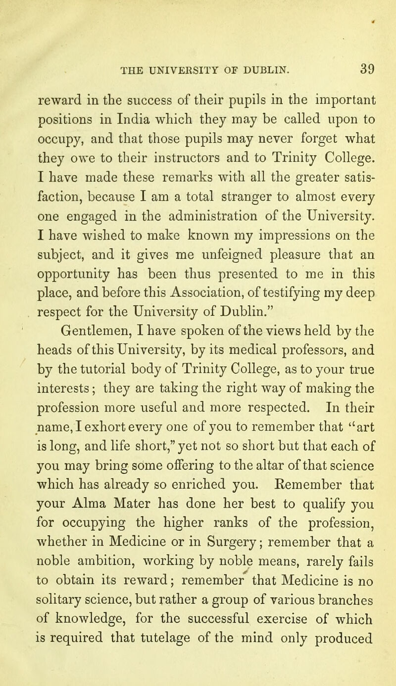 reward in the success of their pupils in the important positions in India which they may be called upon to occupy, and that those pupils may never forget what they owe to their instructors and to Trinity College. I have made these remarks with all the greater satis- faction, because I am a total stranger to almost every one engaged in the administration of the University. I have washed to make known my impressions on the subject, and it gives me unfeigned pleasure that an opportunity has been thus presented to me in this place, and before this Association, of testifying my deep respect for the University of Dublin.” Gentlemen, I have spoken of the views held by the heads of this University, by its medical professors, and by the tutorial body of Trinity College, as to your true interests; they are taking the right way of making the profession more useful and more respected. In their name, I exhort every one of you to remember that “art is long, and life short,” yet not so short but that each of you may bring some offering to the altar of that science which has already so enriched you. Remember that your Alma Mater has done her best to qualify you for occupying the higher ranks of the profession, whether in Medicine or in Surgery; remember that a noble ambition, working by noble means, rarely fails to obtain its reward; remember that Medicine is no solitary science, but rather a group of various branches of knowledge, for the successful exercise of which is required that tutelage of the mind only produced