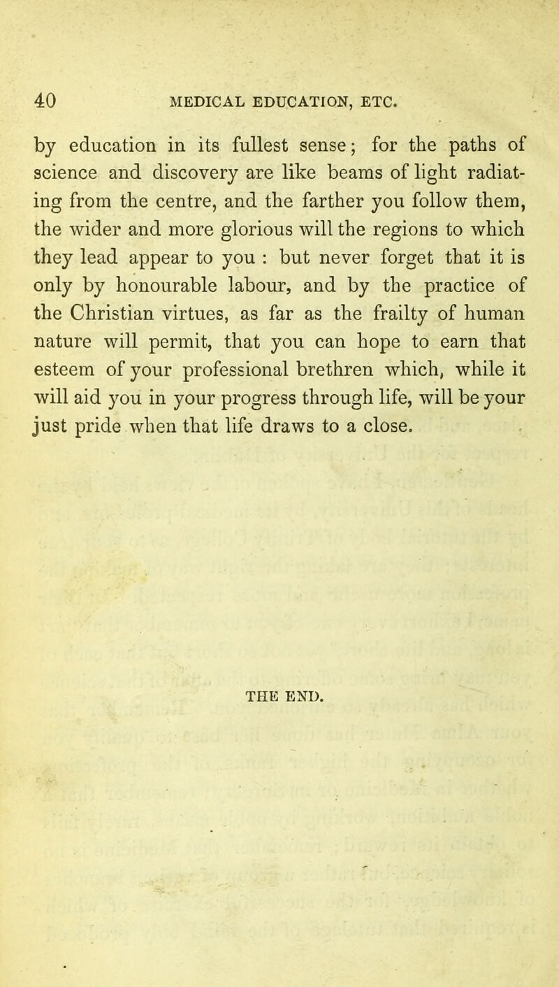 by education in its fullest sense; for the paths of science and discovery are like beams of light radiat- ing from the centre, and the farther you follow them, the wider and more glorious will the regions to which they lead appear to you : but never forget that it is only by honourable labour, and by the practice of the Christian virtues, as far as the frailty of human nature will permit, that you can hope to earn that esteem of your professional brethren which, while it will aid you in your progress through life, will be your just pride when that life draws to a close. THE END.