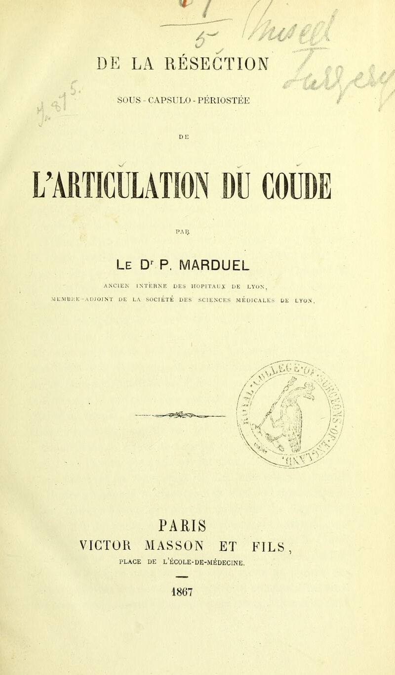 SOUS - CAPSLILO - PERIOSTEE L’ARTICULATION DU COUDE PAÎJ. Le P. MARDUEL ANCIEN INTERNE DES UOPITAU,1l DE LYON, ML.MBHK -ADJOINT DE LA SOCIÉTÉ DES SCIENCES MEDICALES DE LYON. PARIS VICTOR xMASSON ET FILS PLACE DE L’ÉCOLE-DE-MÉDECINE.