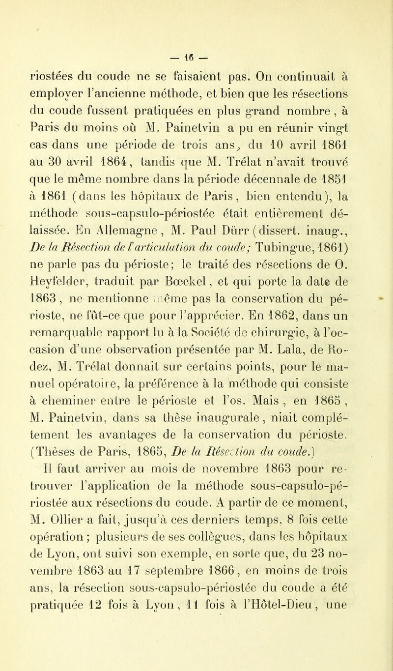 riostées du coude ne se faisaient pas. On continuait à employer l’ancienne méthode, et bien que les résections du coude fussent pratiquées en plus gTand nombre, à Paris du moins où M. Painetvin a pu en réunir ving*! cas dans une période de trois ans„ du 10 avril 1861 au 30 avril 1864, tandis que M. Trélat n’avait trouvé que le même nombre dans la période décennale de 1851 à 1861 (dans les hôpitaux de Paris, bien entendu), la méthode sous-eapsulo-périostée était entièrement dé- laissée. En Allemag'ne , M. Paul Dürr ( dissert, inaug*.. De la Résection de ïarticulation du coude; Tubing'ue, 1861) ne parle pas du périoste; le traité des résections de O. Heyfelder, traduit par Bœckel, et qui porte la date de 1863, ne mentionne î iême pas la conservation du pé- rioste, ne fût-ce que pour l’apprécier. En 1862, dans un remarquable rapport lu à la Société de chirurg’ie, à l’oc- easion d’une observation présentée par M. Lala, de Ro- dez, M. Trélat donnait sur certains points, pour le ma- nuel opératoire, la préférenee à la méthode qui consiste à cheminer entre le périoste et l’os. Mais, en 1865, M. Painetvin, dans sa thèse inaug'urale, niait complè- tement les avantagées de la conservation du périoste. (Thèses de Paris, 1865, De la Résection du coude.) Il faut arriver au mois de novembre 1863 pour re- trouver l’application de la méthode sous-capsulo-pé- riostée aux réseetions du coude. A partir de ce moment, M. Ollier a fait, jusqu’à ces derniers temps, 8 fois cette opération ; plusieurs de ses collèg'ues, dans les hôpitaux de Lyon, ont suivi son exemple, en sorte que, du 23 no- vembre 1863 au 17 septembre 1866, en moins de trois ans, la résection sous-capsulo-périostée du coude a été pratiquée 12 fois à Lyon, 11 fois à l’Hôtel-Dieu, une