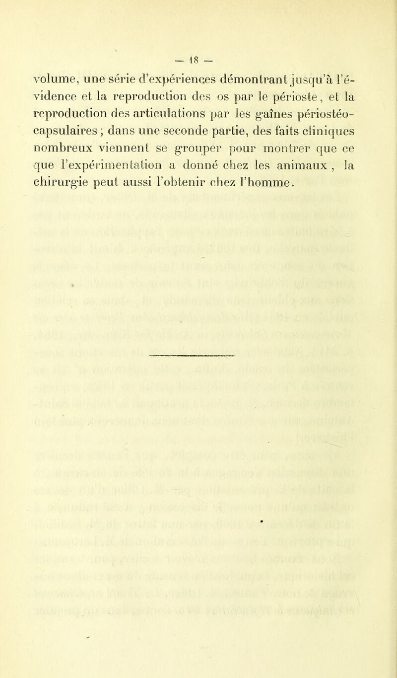 volume, une série d’expériences démontrant jusqu’à l’é- vidence et la reproduction des os par le périoste, et la reproduction des articulations par les g’aînes périostéo- capsulaires ; dans une seconde partie, des faits cliniques nombreux viennent se g'rouper pour montrer que ce que l’expérimentation a donné chez les animaux , la chirurg’ie peut aussi l’obtenir chez l’homme.