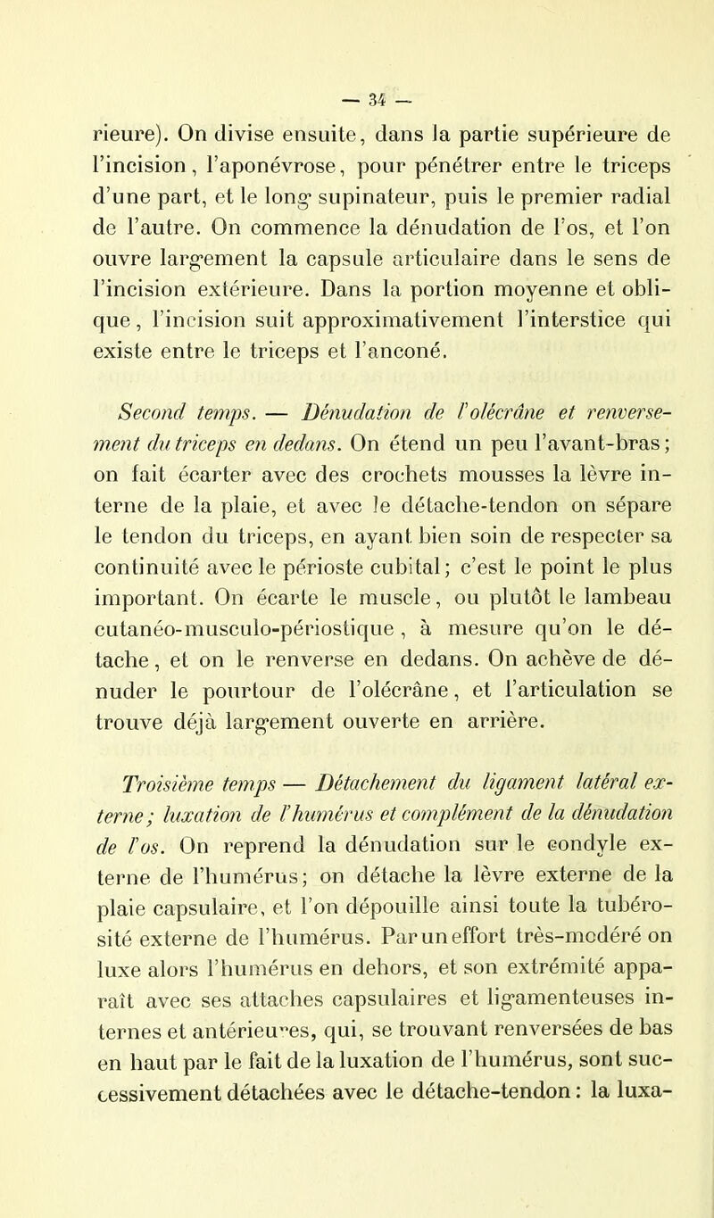 rieure). On divise ensuite, dans Ja partie supérieure de l’incision, l’aponévrose, pour pénétrer entre le triceps d’une part, et le long* supinateur, puis le premier radial de l’autre. On commence la dénudation de l’os, et l’on ouvre larg-ement la capsule articulaire dans le sens de l’incision extérieure. Dans la portion moyenne et obli- que , l’incision suit approximativement l’interstice qui existe entre le triceps et l’anconé. Second temps. — Dénudation de ïolècrâne et renverse- ment du triceps en dedans. On étend un peu l’avant-bras ; on fait écarter avec des crochets mousses la lèvre in- terne de la plaie, et avec le détache-tendon on sépare le tendon du triceps, en ayant bien soin de respecter sa continuité avec le périoste cubital; c’est le point le plus important. On écarte le muscle, ou plutôt le lambeau cutanéo-musculo-périostique , à mesure qu’on le dé- tache, et on le renverse en dedans. On achève de dé- nuder le pourtour de l’olécrane, et l’articulation se trouve déjà larg'ement ouverte en arrière. Troisième temps — Détachement du ligament latéral ex- terne; luxation de l’humérus et complément de la dénudation de l'os. On reprend la dénudation sur le condyle ex- terne de l’humérus; on détache la lèvre externe de la plaie capsulaire, et l’on dépouille ainsi toute la tubéro- sité externe de l’humérus. Par un effort très-modéré on luxe alors l’humérus en dehors, et son extrémité appa- raît avec ses attaches capsulaires et lig*amenteuses in- ternes et antérieures, qui, se trouvant renversées de bas en haut par le fait de la luxation de l’humérus, sont suc- cessivement détachées avec le détache-tendon : la luxa-