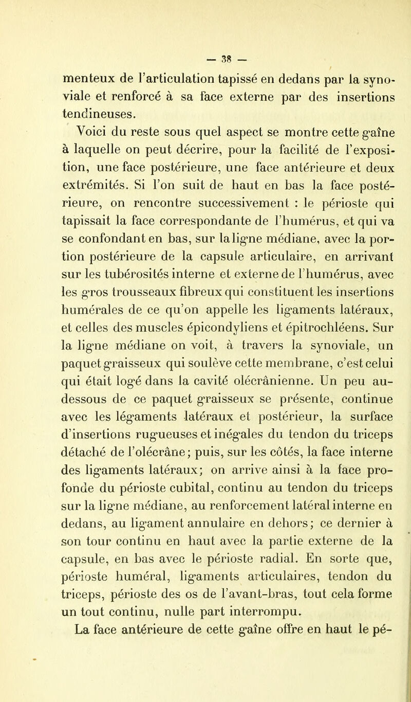 menteux de l’articulation tapissé en dedans par la syno- viale et renforcé à sa face externe par des insertions tendineuses. Voici du reste sous quel aspect se montre cette g-aîne à laquelle on peut décrire, pour la facilité de l’exposi- tion, une face postérieure, une face antérieure et deux extrémités. Si l’on suit de haut en bas la face posté- rieure, on rencontre successivement : le périoste qui tapissait la face correspondante de l’humérus, et qui va se confondant en bas, sur lalig*ne médiane, avec la por- tion postérieure de la capsule articulaire, en arrivant sur les tubérosités interne et externe de l’humérus, avec les g-ros trousseaux fibreux qui constituent les insertions humérales de ce qu’on appelle les lig'aments latéraux, et celles des muscles épicondyliens et épitrochléens. Sur la lig*ne médiane on voit, à travers la synoviale, un paquet g*raisseux qui soulève cette membrane, c’est celui qui était log’é dans la cavité olécranienne. Un peu au- dessous de ce paquet g-raisseux se présente, continue avec les lég’aments latéraux et postérieur, la surface d’insertions rug'ueuses et inég’ales du tendon du triceps détaché de l’olécrane; puis, sur les côtés, la face interne des lig’aments latéraux; on arrive ainsi à la face pro- fonde du périoste cubital, continu au tendon du triceps sur la lig'ne médiane, au renforcement latéral interne en dedans, au lig-ament annulaire en dehors ; ce dernier à son tour continu en haut avec la partie externe de la capsule, en bas avec le périoste radial. En sorte que, périoste huméral, lig'aments articulaires, tendon du triceps, périoste des os de l’avant-bras, tout cela forme un tout continu, nulle part interrompu. La face antérieure de cette g’aîne offre en haut le pé-