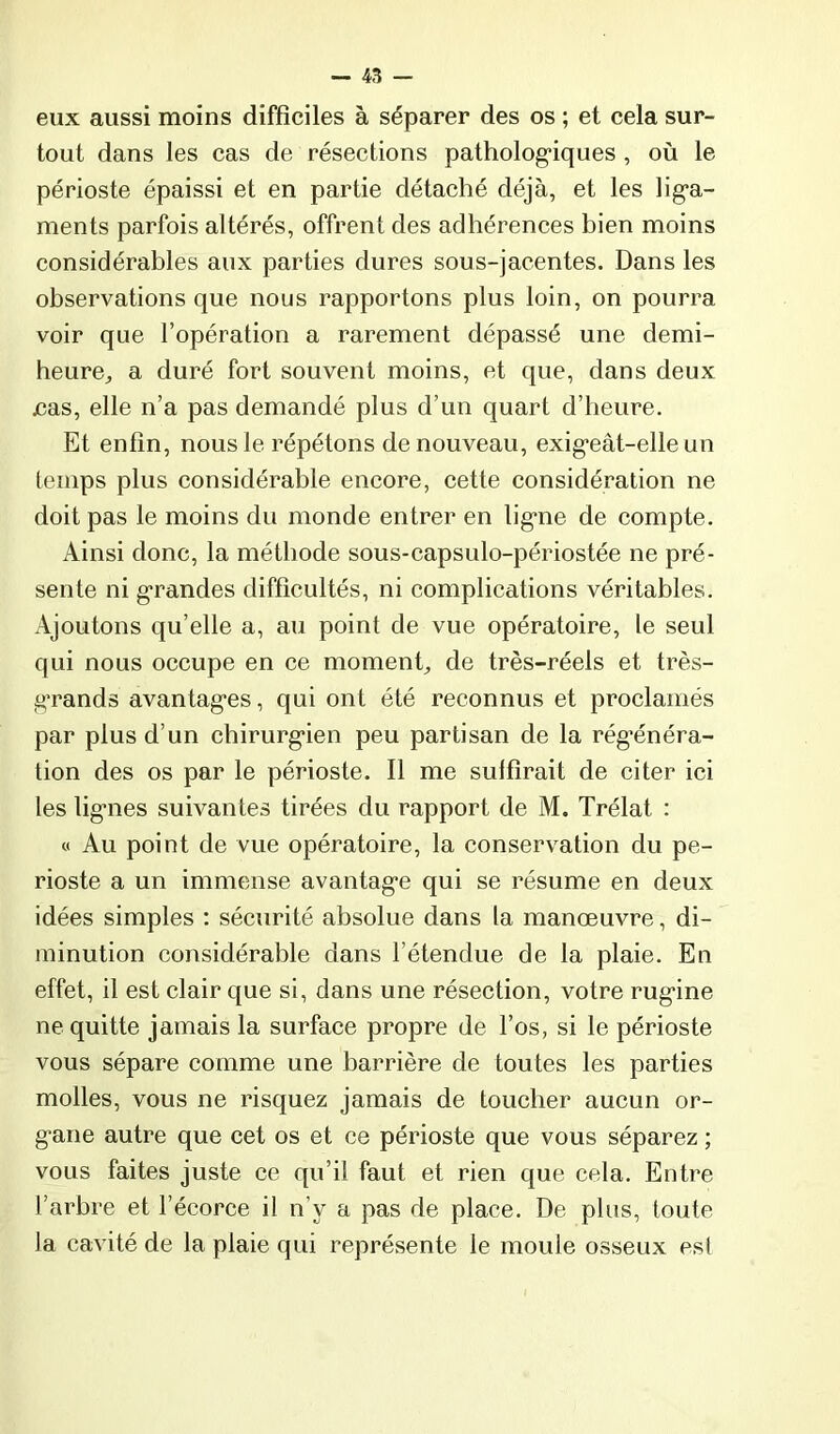 eux aussi moins difficiles à séparer des os ; et cela sur- tout dans les cas de résections pathologiques , où le périoste épaissi et en partie détaché déjà, et les liga- ments parfois altérés, offrent des adhérences bien moins considérables aux parties dures sous-jacentes. Dans les observations que nous rapportons plus loin, on pourra voir que l’opération a rarement dépassé une demi- heure^ a duré fort souvent moins, et que, dans deux /3as, elle n’a pas demandé plus d’un quart d’heure. Et enfin, nous le répétons de nouveau, exigeât-elle un temps plus considérable encore, cette considération ne doit pas le moins du monde entrer en ligne de compte. Ainsi donc, la méthode sous-capsulo-périostée ne pré- sente ni grandes difficultés, ni complications véritables. Ajoutons qu’elle a, au point de vue opératoire, le seul qui nous occupe en ce moment de très-réels et très- grands avantages, qui ont été reconnus et proclamés par plus d’un chirurgien peu partisan de la rég’énéra- tion des os par le périoste. Il me subirait de citer ici les lignes suivantes tirées du rapport de M. Trélat : « Au point de vue opératoire, la conservation du pé- rioste a un immense avantage qui se résume en deux idées simples ; sécurité absolue dans la manœuvre, di- minution considérable dans l’étendue de la plaie. En effet, il est clair que si, dans une résection, votre rugine ne quitte jamais la surface propre de l’os, si le périoste vous sépare comme une barrière de toutes les parties molles, vous ne risquez jamais de toucher aucun or- gane autre que cet os et ce périoste que vous séparez ; vous faites juste ce qu’il faut et rien que cela. Entre l’arbre et l’écorce il n’y a pas de place. De plus, toute la cavité de la plaie qui représente le moule osseux est