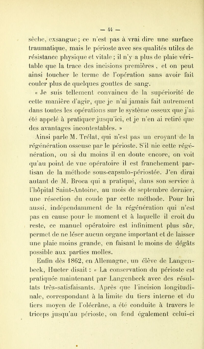 sèche, exsang’ue ; ce n’est pas à vrai dire une surface traumatique, mais le périoste avec ses qualités utiles de résistance physique et vitale ; il n’y a plus de plaie véri- table que la trace des incisions premières , et on peut ainsi toucher le terme de l’opération sans avoir fait couler plus de quelques g’outtes de sang*. « Je suis tellement convaincu de la supériorité de cette manière d’agir, que je n’ai jamais fait autrement dans toutes les opérations sur le système osseux que j’ai- été appelé à pratiquer jusqu’ici, et je n’en ai retiré que des avantages incontestables. » Ainsi parle M. Trélat, qui n’est pas un croyant de la régénération osseuse par le périoste. S’il nie cette régé- nération, ou si du moins il en doute encore, on voit (|u’au point de vue opératoire il est franchement par- tisan de la méthode sous-capsulo-périostée. J’en dirai autant de M. Broca qui a pratiqué, dans son service à l’hôpital Saint-Antoine, au mois de septembre dernier, une résection du coude par cette méthode. Pour lui aussi, indépendamment de la régénération qui n’est pas en cause pour le moment et à laquelle il croit du reste, ce manuel opératoire est infiniment plus sûr, permet de ne léser aucun organe important et de laisser une plaie moins grande, en faisant le moins de dégâts possible aux parties molles. Enfin dès 1862, en Allemagne, un élève de Langen- heck, Hueter disait : « La conservation du périoste est pratiquée maintenant par Langenheck avec des résul- tats très-satisfaisants. Après que l’incision longitudi- nale, correspondant à la limite du tiers interne et du tiers moyen de l’olécrane, a été conduite à travers le triceps jusqu’au périoste, on fend egalement celui-ci