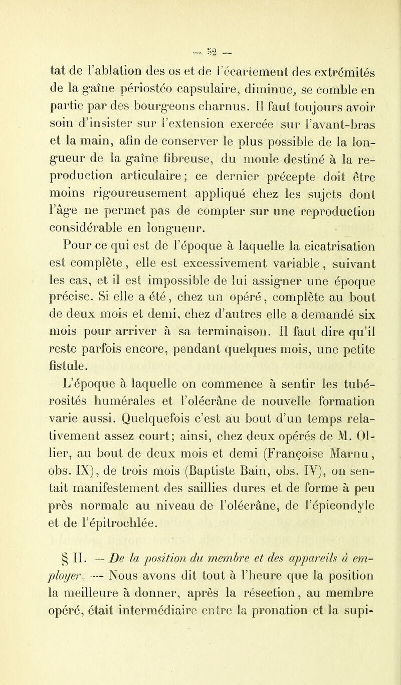 tat de l’ablation des os et de l’écariement des extrémités de la g-aîne périostéo eapsidaire, diminue, se comble en partie par des bourg’eons charnus. 11 faut toujours avoir soin d’insister sur l’extension exercée sur l’avant-bras et la main, afin de conserver le plus possible de la lon- g'ueur de la g*aîne fibreuse, du moule destiné à la re- production articulaire; ce dernier précepte doit être moins rigoureusement appliqué chez les sujets dont l’âge ne permet pas de compter sur une reproduction considérable en longueur. Pour ce qui est de l’époque à laquelle la cicatrisation est complète, elle est excessivement variable , suivant les cas, et il est impossible de lui assigner une époque précise. Si elle a été, chez un opéré, complète au bout de deux mois et demi, chez d’autres elle a demandé six mois pour arriver à sa terminaison. Il faut dire qu’il reste parfois encore, pendant quelques mois, une petite fistule. L’époque à laquelle on commence à sentir les tubé- rosités humérales et l’olécrane de nouvelle formation varie aussi. Quelquefois c’est au bout d’un temps rela- tivement assez court; ainsi, chez deux opérés de M. Ol- lier, au bout de deux mois et demi (Françoise Marnu, obs. IX), de trois mois (Baptiste Bain, obs. IV), on sen- tait manifestement des saillies dures et de forme à peu près normale au niveau de l’olécrane, de l’épicondyle et de l’épitrochlée. § II. — De la position du membre et des appareils à em- ployer.. ■— Nous avons dit tout à l’heure C[ue la position la meilleure à donner, après la résection, au membre opéré, était intermédiaire entre la pronation et la supi-