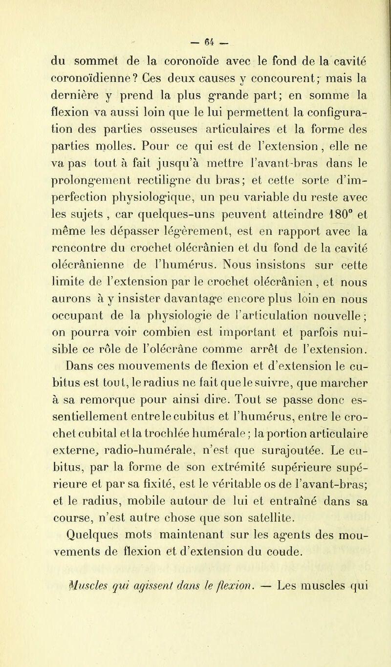 du sommet de la coronoïde avec le fond de la cavité coronoïdienne? Ces deux causes y concourent; mais la dernière y prend la plus g-rande part; en somme la flexion va aussi loin que le lui permettent la config-ura- tion des parties osseuses articulaires et la forme des parties molles. Pour ce qui est de l’extension , elle ne va pas tout à fait jusqu’à mettre l’avant-bras dans le prolongement rectiligme du bras; et cette sorte d’im- perfection physiologique, un peu variable du reste avec les sujets , car quelques-uns peuvent atteindre 180° et même les dépasser lég’èrement, est en rapport avec la rencontre du crochet olécranien et du fond de la cavité olécranienne de l’humérus. Nous insistons sur cette limite de l’extension par le crochet olécranien , et nous aurons à y insister davantage encore plus loin en nous occupant de la physiologie de l’articulation nouvelle ; on pourra voir combien est important et parfois nui- sible ce rôle de l’olécrane comme arrêt de l’extension. Dans ces mouvements de flexion et d’extension le cu- bitus est tout, le radius ne fait que le suivre, que marcher à sa remorque pour ainsi dire. Tout se passe donc es- sentiellement entre le cubitus et l’humérus, entre le cro- chet cubital et la trochlée humérale ; la portion articulaire externe^ radio-humérale, n’est que surajoutée. Le cu- bitus, par la forme de son extrémité supérieure supé- rieure et par sa fixité, est le véritable os de l’avant-bras; et le radius, mobile autour de lui et entraîné dans sa course, n’est autre chose que son satellite. Quelques mots maintenant sur les agents des mou- vements de flexion et d’extension du coude. Muscles qui agissent dans le flexion. — Les muscles qui