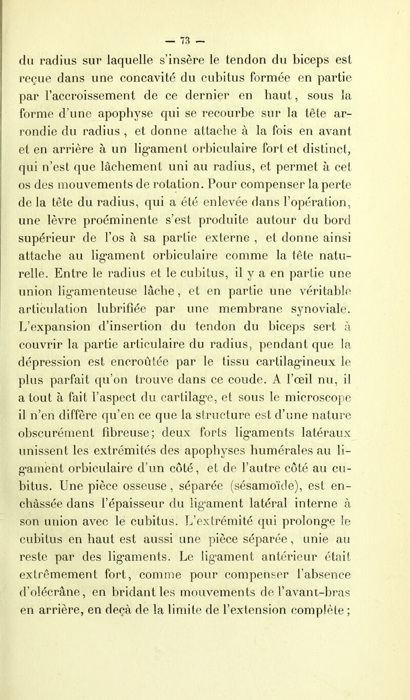 du radius sur laquelle s’insère le tendon du biceps est reçue dans une concavité du cubitus formée en partie par l’accroissement de ce dernier en baut, sous la forme d’une apophyse qui se recourbe sur la tête ar- rondie du radius , et donne attache à la fois en avant et en arrière à un lig’ament orbiculaire fort et distinct, qui n’est que lâchement uni au radius, et permet à cet os des mouvements de rotation. Pour compenser laperte de la tête du radius, qui a été enlevée dans l’opération, une lèvre proéminente s’est produite autour du bord supérieur de l’os à sa partie externe , et donne ainsi attache au lig’ament orbiculaire comme la tête natu- relle. Entre le radius et le cubitus, il y a en partie une union lig’amenteuse lâche, et en partie une véritable articulation lubrifiée par une membrane synoviale. L’expansion d’insertion du tendon du biceps sert à couvrir la partie articulaire du radius, pendant que la dépression est encroûtée par le tissu cartilag'ineux le plus parfait qu’on trouve dans ce coude. A l’œil nu, il a tout à fait l’aspect du cartilag'e, et sous le microscope il n’en diffère qu’en ce que la structure est d’une nature obscurément fibreuse; deux forts lig'aments latéraux unissent les extrémités des apophyses humérales au li- gament orbiculaire d’un côté, et de l’autre côté au cu- bitus. Une pièce osseuse, séparée (sésamoïde), est en- châssée dans l’épaisseur du ligament latéral interne à son union avec le cubitus. L’extrémité qui prolonge le cubitus en haut est aussi une pièce séparée, unie au reste par des ligaments. Le ligament antérieur était extrêmement fort, comme pour compenser l’absence d’olécrâne, en bridant les mouvements de l’avant-bras en arrière, en deçà de la limite de l’extension complète ;