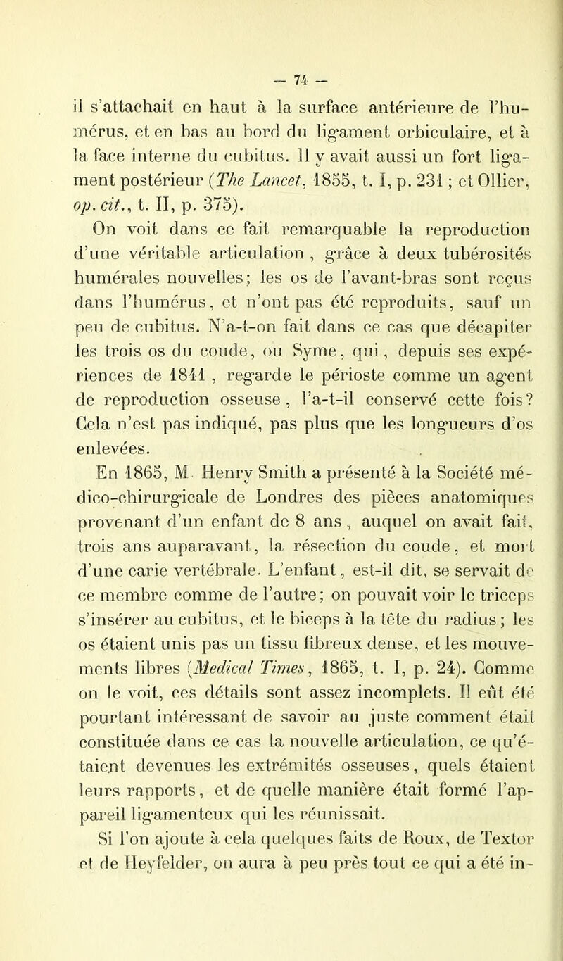 il s’attachait en haut à la surface antérieure de l’hu- mérus, et en bas au bord du lig'ament orbiculaire, et à la face interne du cubitus. 11 y avait aussi un fort liga- ment postérieur {The Lancet, 1855, t. I, p. 231 ; et Ollier, op. cit., t. II, p. 375). On voit dans ce fait remarquable la reproduction d’une véritable articulation , grâce à deux tubérosités humérales nouvelles; les os de l’avant-bras sont reçus dans rimmérus, et n’ont pas été reproduits, sauf un peu de cubitus. N’a-t-on fait dans ce cas que décapiter les trois os du coude, ou Syme, qui, depuis ses expé- riences de 1841 , regarde le périoste comme un agent de reproduction osseuse, l’a-t-il conservé cette fois? Gela n’est pas indiqué, pas plus que les longueurs d’os enlevées. En 1865, M Henry Smith a présenté à la Société mé- dico-chirurgicale de Londres des pièces anatomiques provenant d’un enfant de 8 ans , auquel on avait fait, trois ans auparavant, la résection du coude, et moi t d’une carie vertébrale. L’enfant, est-il dit, se servait do ce membre comme de l’autre ; on pouvait voir le triceps s’insérer au cubitus, et le biceps à la tête du radius ; les os étaient unis pas un tissu fibreux dense, et les mouve- ments libres [Medical Times, 1865, t. I, p. 24). Gomme on le voit, ces détails sont assez incomplets. Il eût été pourtant intéressant de savoir au juste comment était constituée dans ce cas la nouvelle articulation, ce qu’é- taient devenues les extrémités osseuses, quels étaient leurs rapports, et de quelle manière était formé l’ap- pareil ligamenteux qui les réunissait. Si l’on ajoute à cela quelques faits de Roux, de Textor et de Heyfelder, on aura à peu près tout ce ({ui a été in-