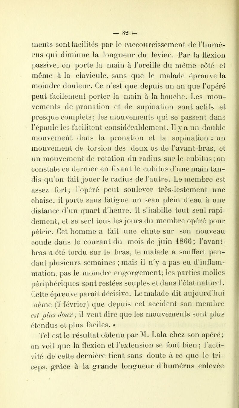 raenls sontfacililés par le raccourcissement de i’humé- rus qui diminue la long’ueur du levier. Par la flexion passive, on porte la main à l’oreille du même côté et même à la clavicule, sans que le malade éprouve la moindre douleur. Ce n’est que depuis un an que l’opéré peut facilement porter la main à la bouche. Les mou- vements de pronation et de supination sont actifs et presque complets; les mouvements qui se passent dans l’épaule les facilitent considérablement. Il y a un double mouvement dans la pronation et la supination : un mouvement de torsion des deux os de l’avant-bras, et un mouvement de rotation du radius sur le cubitus; on constate ce dernier en fixant le eubitus d’une main tan- dis qu’on fait jouer le radius de l’autre. Le membre est assez fort; l’opéré peut soulever très-lestement une chaise, il porte sans fatig'ue un seau plein d’eau à une distance d’un quart ddieure. Il s’habille tout seul rapi- dement, et se sert tous les jours du membre opéré pour pétrir. Cet homme a fait une chute sur son nouveau coude dans le courant du mois de juin 1866; l’avant- bras a été tordu sur le bras, le malade a souffert pen- dant plusieurs semaines ; mais il n’y a pas eu d’inflam- mation, pas le moindre eng'org’ement; les parties molles périphériques sont restées souples et dans l’état naturel. Cette épreuve paraît décisive. Le malade dit aujourd’hui .nême (7 février) que depuis cet accident son membre est plus doux; il veut dire que les mouvements sont plus étendus et plus faciles. » Tel est le résultat obtenu par M. Lala chez son opéré; on voit que la flexion et l’extension se font bien ; l’acti- vité de cette dernière tient sans doute à ce que le tri- ceps, g’râce à la g'rande long’ueur d’humérus enlevée
