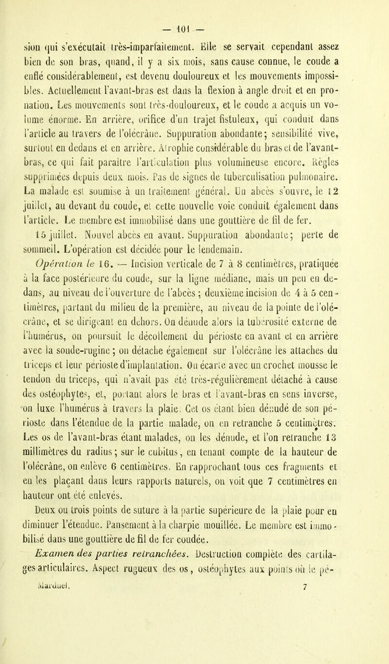 siou qui s’exécutait irès-imparfaiieuient. Elle se servait cependant assez liien de son bras, quand, il y a six mois, sans cause connue, le coude a enflé considérablement, est devenu douloureux et les mouvements impossi- bles. Actuellement l’avant-bras est dans la flexion à angle droit et en pro- natiou. Les mouvements sont très-douloureux, et le coude a acquis un vo- lume énorme. En arrière, orifice d’un trajet fistuleux, qui conduit dans l’article au travers de l’olécràue. Suppuration abondante; sensibilité vive, surtout en dedans et en arrière. Atrophie considérable du bras et de l’avant- bras, ce qui fait paraître l’articulation plus volumineuse encore. Règles supprimées depuis deux mois. Pas de signes de tuberculisation pulmonaire. La malade est soumise à un traitement général. Un abcès s’ouvre, le 12 juillet, au devant du coude, et cette nouvelle voie conduit également dans l’article. Le membre est immobilisé dans une gouttière de fil de fer. 15 juillet. Nouvel abcès en avant. Suppuration abondante; perte de sommeil. L’opération est décidée pour le lendemain. Opération /e 16. — Incision verticale de 7 à 8 centimètres, pratiquée à la face postérieure du coude, sur la ligue médiane, mais un peu en de- dans, au niveau de l’ouverture de l’abcès ; deuxième incision de 4 à 5 cen- timètres, partant du milieu de la première, au niveau de la pointe dei’olé- cràne, et se dirigeant en dehors. On dénude alors la tubérosité externe de l’humérus, on poursuit le décollement du périoste en avant et en arrière avec la sonde-ruginc ; on détache également sur l’olécràne les attaches du triceps et leur périoste d’implantation. On écarte avec un crochet mousse le tendon du triceps, qui n’avait pas été très-régulièrement détaché à cause des ostéophytes, et, portant alors le bras et l'avant-bras en sens inverse, on luxe l’humérus à travers la plaie. Cet os étant bien dénudé de son pé- rioste dans l’étendue de la partie malade, on en retranche 5 centimètres. Les os de l’avanl-bras étant malades, ou les dénude, et l’on retranche 13 millimètres du radius; sur le cubitus, eu tenant compte de la hauteur de l’olécràne, on enlève 6 centimètres. En rapprochant tous ces fragments et eu les plaçant dans leurs rapports naturels, on voit que 7 centimètres en hauteur ont été enlevés. Deux ou trois points de suture à la partie supérieure de la plaie pour en diminuer l’étendue. Pansement à la charpie mouillée. Le membre est immo- bilbé dans une gouttière de fil de fer coudée. Examen des parties retranchées. Destruction complète des cartila- ges articulaires. Aspect rugueux des os, ostéophyles aux points où le pé- lUai'ùuel, 7