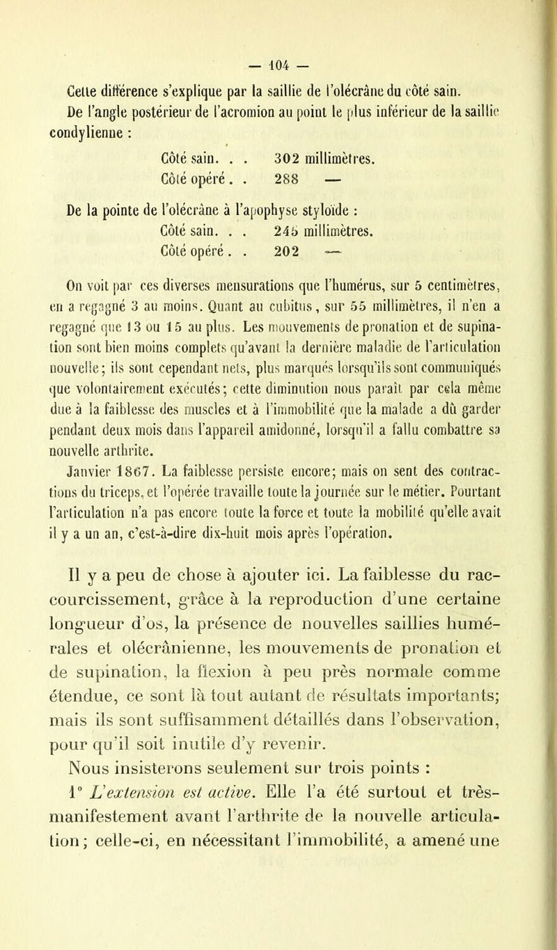 Celle diltërence s’explique par la saillie de l’olécrânedu côté sain. De l’angle postérieur de l’acromion au point le plus inférieur de la saillie condylienue : Côté sain. . . 302 millimètres. Côté opéré. . 288 — De la pointe de l’olécràne à l’apophyse stylo'ide : Côté sain. . . 246 millimètres. Côté opéré. . 202 ~~ On voit par ces diverses mensurations que l’humérus, sur 5 centimètres, en a regagné 3 au moins. Quant au cubitus, sur 55 millimètres, il n’en a regagné que 13 ou 15 au plus. Les mouvements de pronation et de supina- tion sont bien moins complets qu’avant la dernière maladie de l’articulation nouvelle; ils sont cependant nets, plus marqués lorsqu’ils sont communiqués que volontairement exécutés; cette diminution nous paraît par cela même due à la faiblesse des muscles et à l’immobilité que la malade a du garder pendant deux mois dans l’appareil amidonné, lorsqu’il a fallu combattre sa nouvelle arthrite. Janvier 1867. La faiblesse persiste encore; mais on sent des contrac- tions du triceps, et l’opérée travaille toute la journée sur le métier. Pourtant l’articulation n’a pas encore toute la force et toute la mobilité qu’elle avait il y a un an, c’est-à-dire dix-huit mois après l’opération. Il y a peu de chose à ajouter ici. La faiblesse du rac- courcissement, g’râce à la reproduction d’une certaine long'ueur d’os, la présence de nouvelles saillies humé- rales et olécranienne, les mouvements de pronalion et de supination, la flexion à peu près normale comme étendue, ce sont là tout autant de résultats importants; mais ils sont suffisamment détaillés dans l’observation, pour qu’il soit inutile d’y revenir. Nous insisterons seulement sur trois points : L'extension est active. Elle l’a été surtout et très- manifestement avant l’arthrite de la nouvelle articula- tion ; celle-ci, en nécessitant l’immobilité, a amené une