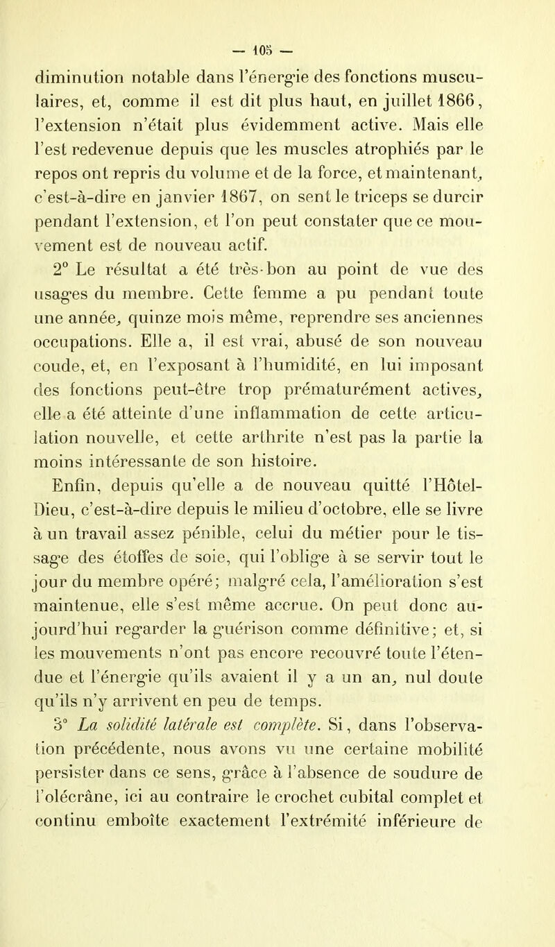 diminution notable dans l’énergae des fonctions muscu- laires, et, comme il est dit plus haut, en juillet 1866, l’extension n’était plus évidemment active. Mais elle l’est redevenue depuis que les muscles atrophiés par le repos ont repris du volume et de la force, et maintenant, c’est-à-dire en janvier 1867, on sent le triceps se durcir pendant l’extension, et l’on peut constater que ce mou- vement est de nouveau actif. 2° Le résultat a été très hon au point de vue des usag'es du membre. Cette femme a pu pendant toute une année^ quinze mois même, reprendre ses anciennes oceupations. Elle a, il est vrai, abusé de son nouveau coude, et, en l’exposant à l’humidité, en lui imposant des fonctions peut-être trop prématurément actives^ elle a été atteinte d’une inflammation de cette artieu- lation nouvelle, et cette arthrite n’est pas la partie la moins intéressante de son histoire. Enfin, depuis qu’elle a de nouveau quitté l’Hôtel- üieu, c’est-à-dire depuis le milieu d’octobre, elle se livre à un travail assez pénible, celui du métier pour le tis- sag’e des étoffes de soie, qui l’oblige à se servir tout le jour du membre opéré; malgré cela, l’amélioration s’est maintenue, elle s’est même accrue. On peut donc au- jourd’hui regarder la guérison comme définitive; et, si les mouvements n’ont pas encore recouvré toute l’éten- due et l’énergie qu’ils avaient il y a un an^ nul doute qu’ils n’y arrivent en peu de temps. 3° La solidité latérale est complète. Si, dans l’observa- lion précédente, nous avons vu une certaine mobilité persister dans ce sens, grâce à l’absence de soudure de l’olécrane, ici au contraire le crochet cubital complet et continu emboîte exactement l’extrémité inférieure de