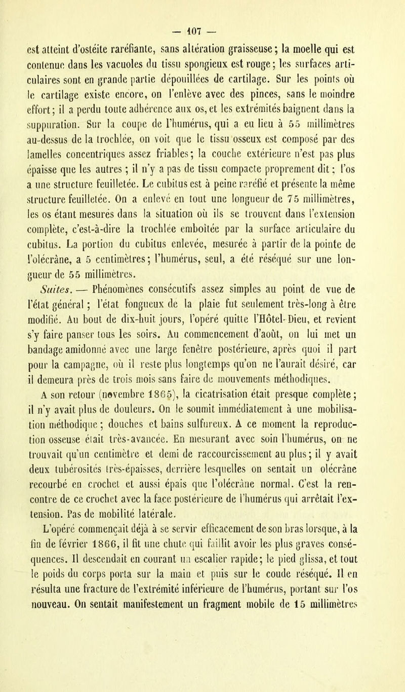 est atteint d’ostéite raréfiante, sans altération graisseuse; la moelle qui est contenue dans les vacuoles du tissu spongieux est rouge; les surfaces arti- culaires sont en grande partie dépouillées de cartilage. Sur les points où le cartilage existe encore, on l’enlève avec des pinces, sans le moindre effort; il a perdu toute adhérence aux os, et les extrémités baignent dans la suppuration. Sur la coupe de l’humérus, qui a eu lieu à 55 millimètres au-dessus de la trochlée, ou voit que le tissu osseux est composé par des lamelles concentriques assez friables; la couche extérieure n’est pas plus épaisse que les autres ; il n’y a pas de tissu compacte proprement dit ; l’os a une structure feuilletée. Le cubitus est à peine raréfié et présente la même structure feuilletée. On a enlevé en tout une longueur de 75 millimètres, les os étant mesurés dans la situation où ils se trouvent dans l’extension complète, c’est-à-dire la trochlée emboîtée par la surface articulaire du cubitus. La portion du cubitus enlevée, mesurée à partir de la pointe de l’oiécràne, a 5 centimètres; l’humérus, seul, a été réséqué sur une lon- gueur de 55 millimètres. Suites. — Phénomènes consécutifs assez simples au point de vue de l’état général ; l’état fongueux de la plaie fut seulement très-long à être modifié. Au bout de dix-huit jours, l’opéré quitte l’Hôtel'Dieu, et revient s’y faire panser tous les soirs. Au commencement d’août, ou lui met un bandage amidonné avec une large fenêtre postérieure, après quoi il part pour la campagne, où il reste plus longtemps qu’on ne l’aurait désiré, car il demeura près de trois mois sans faire de mouvements méthodiques. A son retour (novembre 1865), la cicatrisation était presque complète; il n’y avait plus de douleurs. On le soumit immédiatement à une mobilisa- tion méthodique ; douches et bains sulfureux. A ce moment la reproduc- tion osseuse était très-avancée. En mesurant avec soin l’humérus, on ne trouvait qu’un centimètre et demi de raccourcissement au plus ; il y avait deux tubérosités Irès-épaisses, derrière lesquelles on sentait un olécrane recourbé en crochet et aussi épais que l’olécràne normal. C’est la ren- contre de ce crochet avec la face postérieure de l’humérus qui arrêtait l’ex- tension. Pas de mobilité latérale. L’opéré commençait déjà à se servir efficacement de son bras lorsque, à la fin de février 1866, il fit une ehute qui faillit avoir les plus graves consé- quences. Il descendait en courant iia escalier rapide; le pied glissa, et tout le poids du corps porta sur la main et puis sur le coude réséqué. Il en résulta une fracture de l’extrémité inférieure de l’humérus, portant sm- l’os nouveau. On sentait manifestement un fragment mobile de 15 millimètres