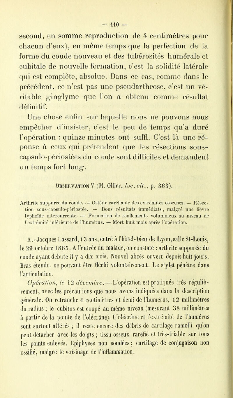 second, en somme reproduction de 4 centimètres pour chacun d’eux), en même temps que la perfection de la forme du coude nouveau et des tubérosités humérale et cubitale de nouvelle formation, c’est la solidité latérale qui est complète, absolue. Dans ce cas, comme dans le précédent, ce n’est pas une pseudarthrose, c’est un vé- ritable gâng'lyme que l’on a obtenu comme résultat définitif. Une chose enfin sur laquelle nous ne pouvons nous empêcher d’insister, c’est le peu de temps qu’a duré l’opération : quinze minutes ont suffi. C’est là une ré- ponse à ceux qui prétendent que les résections sous- capsulo-périostées du coude sont difficiles et demandent un temps fort long*. Observation V (M.OlIiei-, loc.cit., p. 363). Arthrite suppurée du coude. — Ostéite raréfiante des extrémités osseuses. — Résec- tion sous-capsulo-périostée. — Bons résultats immédiats, malgré une fièvre typhoïde intercurrente. — Formation de renflements volumineux au niveau de l’extrémité inférieure de l’humérus. — Mort huit mois après l’opération. A.-Jacques Lassard, 13 ans, entré à l’hôtel-Dieu de Lyon, salle St-Louis, le 29 octobre 1865. A l’entrée du malade, on constate : arthrite suppurée du coude ayant débuté il y a dix mois. Nouvel abcès ouvert depuis huit jours. Bras étendu, ne pouvant être fléchi volontairement. Le stylet pénètre dans l’articulation. Opération, le \2 décembre.—L’opération est pratiquée très réguliè- rement, avec les précautions que nous avons indiquées dans la description générale. On retranche 4 centimètres et demi de l’humérus, 12 millimètres du radius ; le cubitus est coupé au même niveau (mesurant 38 millimètres à partir de la pointe de l’olécràne). L’olécràne et l’extrémité de fhuraéi'us sont surtout altérés ; il reste encore des débris de cartilage ramolli qu’on peut détacher avec les doigts ; tissu osseux raréfié et très-friable sur tous les points enlevés. Epiphyses non soudées; cartilage de conjugaison non ossifié, malgré le voisinage de l’inflammation.