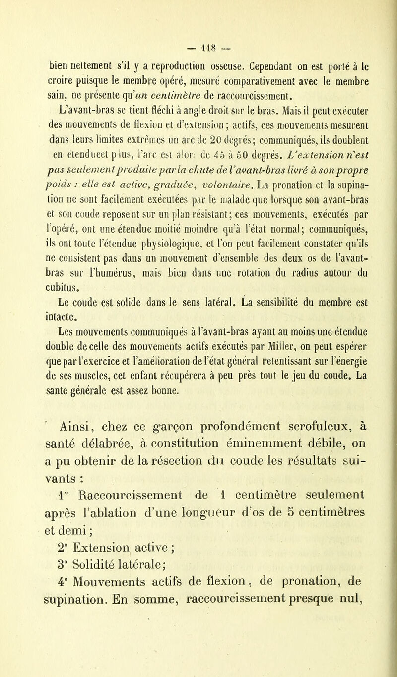 bien neitement s’il y a reproduction osseuse. Cependant on est porté à le croire puisque le membre opéré, mesuré comparativement avec le membre sain, ne présente qu’wft centimètre de raccourcissement. L’avant-bras se tient fléchi à angle droit sur le bras. Mais il peut exécuter des mouvements de flexion et d’extension ; actifs, ces mouvements mesurent dans leurs limites extrêmes un arc de 20 degrés; communiqués, ils doublent en eteudiicet plus, l’arc est aloi; de 45 à 50 degrés. L’extension n'est pas seulement produite par la chute de l’avant-bras livré à son propre poids : elle est active, graduée, volontaire. La pronation et la supina- tion ne sont facilement exécutées par le malade que lorsque son avant-bras et son coude reposent sur un plan résistant; ces mouvements, exécutés par l’opéré, ont une étendue moitié moindre qu’à l’état normal; communiqués, ils ont toute l’étendue physiologique, et l’on peut facilement constater qu’ils ne consistent pas dans un mouvement d’ensemble des deux os de l’avant- bras sur l’humérus, mais bien dans une rotation du l’adius autour du cubitus. Le coude est solide dans le sens latéral. La sensibilité du membre est intacte. Les mouvements communiqués à l’avant-bras ayant au moins une étendue double de celle des mouvements actifs exécutés par Miller, on peut espérer que par l’exercice et l’amélioration de l’état général retentissant sur l’énergie de ses muscles, cet enfant récupérera à peu près tout le jeu du coude. La santé générale est assez bonne. ’ Ainsi, chez ce g’arçon profondément scrofuleux, à santé délabrée, à constitution éminemment débile, on a pu obtenir de la résection du coude les résultats sui- vants : 1” Raccourcissement de 1 centimètre seulement après l’ablation d’une long-ueur d’os de 5 centimètres et demi ; 2“ Extension active ; 3° Solidité latérale; 4“ Mouvements actifs de flexion, de pronation, de supination. En somme, raccourcissement presque nul,