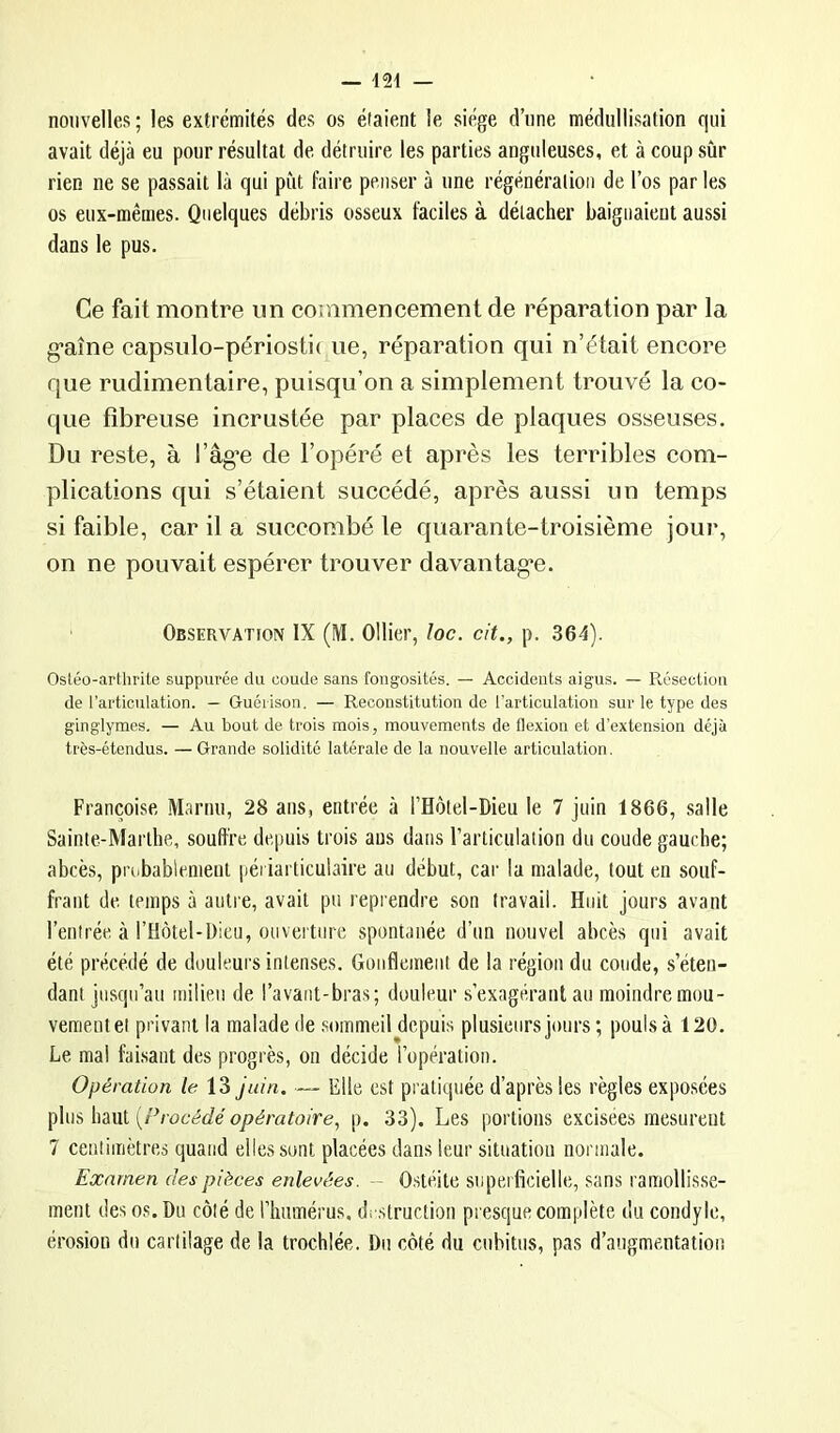 nouvelles; les extrémités des os étaient le siège d’iine médullisation qui avait déjà eu pour résultat de détruire les parties anguleuses, et à coup sûr rien ne se passait là qui put faire penser à une régénération de l’os par les os eux-mêmes. Quelques débris osseux faciles à détacher baignaieut aussi dans le pus. Ce fait montre un commencement de réparation par la g-aîne capsiilo-périosti( ne, réparation qui n’était encore que rudimentaire, puisqu’on a simplement trouvé la co- que fibreuse incrustée par places de plaques osseuses. Du reste, à l’âg’e de l’opéré et après les terribles com- plications qui s’étaient succédé, après aussi un temps si faible, car il a succombé le quarante-troisième jour, on ne pouvait espérer trouver davantag*e. Observation IX (M. Ollier, loc. cit., p. 364). OsLéo-arthrite suppurée du coude sans fongosités. — Accidents aigus. — R,éscoüüu de l’articulation. — Guéiison. — Reconstitution de l’articulation sur le type des ginglymes. — Au bout de trois mois, mouvements de flexion et d’extension déjà très-étendus. — Grande solidité latérale de la nouvelle articulation. Françoise Marnu, 28 ans, entrée à l’Hotel-Dieu le 7 juin 1866, salle Sainte-Marthe, souffre depuis trois aus dans l’articulation du coude gauche; abcès, probablement péi iarticulaire an début, car la malade, tout en souf- frant de temps à antre, avait pu reprendre son travail. Huit jours avant l’entrée à l’Hôtel-Dieu, onvertiire spontanée d’un nouvel abcès qui avait été précédé de douleurs intenses. Gonflement de la région du coude, s’éten- dant jusqu’au milieu de l’avant-bras; douleur s’exagérant an moindre mou- vement et privant la malade de sommeil depuis plusieurs jours ; pouls à 120. Le mal fai,saut des progrès, on décide l’opération. Opération /e 13 juin. — Elle est pratiquée d’après les règles exposées {Procédé opératoire, p. 33). Les portions excisees mesurent 7 centimètres quand elles sont placées dans leur situation normale. Examen des pièces enlevées. - O.stéite superficielle, sans ramollisse- ment des os. Du côté de l’humérus, destruction presque complète du condy le, éro.sion du cartilage de la trochlée. Du côté du cubitus, pas d’augmentation