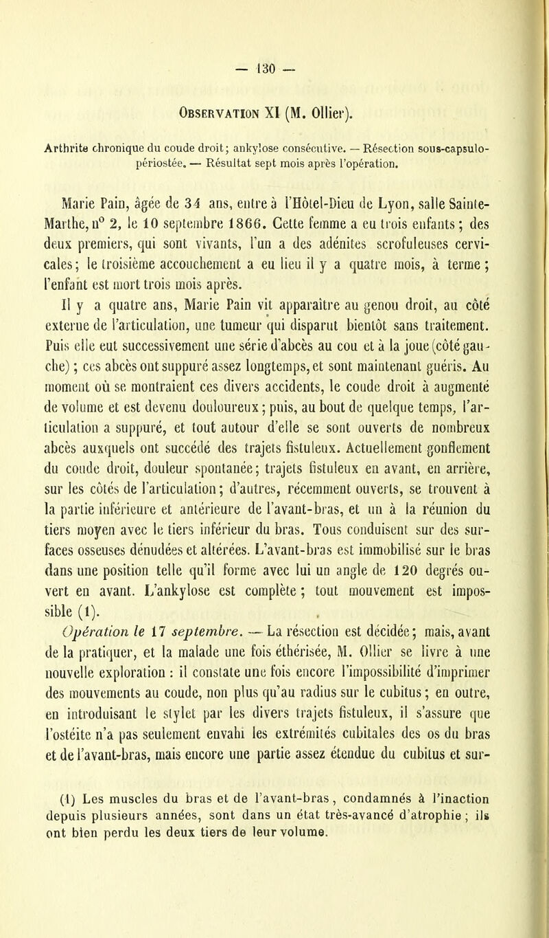 Observation XI (M. Ollier). Arthrita chronique du coude droit; ankylosé consécutive. — Résection sous-capsulo- périostée. — Résultat sept mois après l’opération. Marie Pain, âgée de 34 ans, entre à l’Holel-Dieu de Lyon, salle Sainte- Marthe, u° 2, le 10 septembre 1866. Cette femme a eu trois enfants ; des deux premiers, qui sont vivants, l’un a des adénites scrofuleuses cervi- cales; le troisième accouchement a eu lieu il y a quatre mois, à terme; l’enfant est mort trois mois après. Il y a quatre ans, Marie Pain vit apparaître au genou droit, au côté externe de l’articulation, une tumeur qui disparut bientôt sans traitement. Puis elle eut successivement une série d’abcès au cou et à la joue (côté gau - che) ; CCS abcès ont suppuré assez longtemps, et sont maintenant guéris. Au moment où se montraient ces divers accidents, le coude droit à augmenté de volume et est devenu douloureux ; puis, au bout de quelque temps, l’ar- liculalion a suppuré, et tout autour d’elle se sont ouverts de nombreux abcès auxquels ont succédé des trajets fistuleux. Actuellement gonflement du coude droit, douleur spontanée ; trajets fistuleux eu avant, en arrière, sur les côtés de l’articulation ; d’autres, récemment ouverts, se trouvent à la partie inférieure et antérieure de l’avant-bras, et un à la réunion du tiers moyen avec le tiers inférieur du bras. Tous conduisent sur des sur- faces osseuses dénudées et altérées. L’avant-bras est immobilisé sur le bras dans une position telle qu’il forme avec lui un angle de 120 degrés ou- vert en avant. L’ankylose est complète ; tout mouvement est impos- sible (1). Opération le il septembre. — La résection est décidée; mais, avant de la pratiquer, et la malade une fois éthérisée, M. Ollier se livre à une nouvelle exploration : il constate une fois encore l’impossibilité d’imprimer des mouvements au coude, non plus qu’au radius sur le cubitus ; en outre, en introduisant le stylet par les divers trajets fistuleux, il s’assure que l’ostéite n’a pas seulement envahi les extrémités cubitales des os du bras et de l’avant-bras, mais encore une partie assez étendue du cubitus et sur- (l) Les muscles du bras et de l’avant-bras, condamnés à l’inaction depuis plusieurs années, sont dans un état très-avancé d’atrophie ; ils ont bien perdu les deux tiers de leur volume.