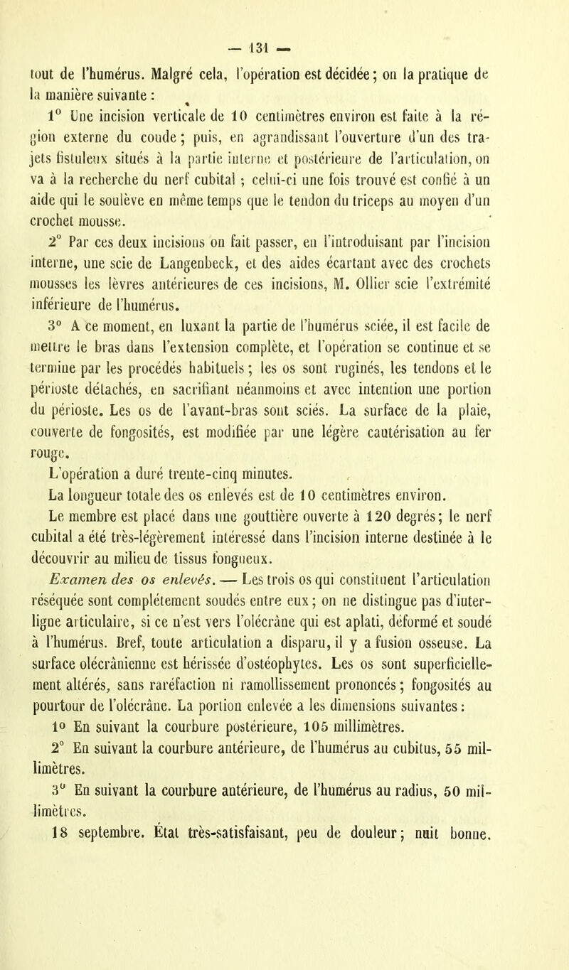 tout de l’humérus. Malgré cela, l’opération est décidée ; ou la pratique de la manière suivante : « 1® Une incision verticale de 10 centimètres environ est faite à la ré- gion externe du coude ; puis, en agrandissant l’ouverture d’un des tra- jets listuleux situés à la partie interne et postérieure de l’artieulalion, on va à la recherche du nerf cubital ; celui-ci une fois trouvé est confié à un aide qui le soulève en même temps que le tendon du triceps au moyen d’un crochet mousse. 2 Par ces deux incisions on fait passer, eu l'introduisant par l’incision interne, une scie de Langenbeck, et des aides écartant avec des crochets mousses les lèvres antérieures de ces incisions, M. Ollier scie l’extrémité inférieure de l’humérus. 3° A ce moment, en luxant la partie de l’humérus sciée, il est facile de mettre le bras dans l’extension complète, et l’opération se continue et se termine par les procédés habituels ; les os sont ruginés, les tendons et le périoste détachés, en sacrifiant néanmoins et avec intention une portion du périoste. Les os de l’avant-bras sont sciés. La surface de la plaie, couverte de fongosités, est modifiée par une légère cautérisation au fer rouge. L’opération a duré trente-cinq minutes. La longueur totale des os enlevés est de 10 centimètres environ. Le membre est placé dans une gouttière ouverte à 120 degrés; le nerf cubital a été très-légèrement intéressé dans l’incision interne destinée à le découvrir au milieu de tissus fongueux. Examendes os enlevés. — Les trois OS qui constituent l’articulation réséquée sont complètement soudés entre eux ; on ne distingue pas d’iuter- ligue articulaire, si ce n’est vers l’olécràne qui est aplati, déformé et soudé à l’humérus. Bref, toute articulation a disparu, il y a fusion osseuse. La surface olécranienne est hérissée d’ostéophytes. Les os sont superficielle- ment altérés, sans raréfaction ni ramollissement prononcés ; fongosités au pourtour de l’olécrâue. La portion enlevée a les dimensions suivantes : 10 En suivant la courbure postérieure, 105 millimètres. 2® En suivant la courbure antérieure, de l’humérus au cubitus, 55 mil- limètres. 3® En suivant la courbure antérieure, de l’humérus au radius, 50 mil- limètres. 18 septembre. État très-satisfaisant, peu de douleur; nuit bonne.
