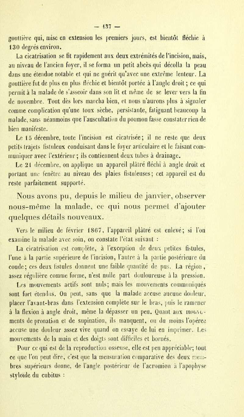 gouttière qui, mise en extension les premiers jours, est bientôt fléchie à 130 degrés environ. La cicatrisation se fit rapidement aux deux extrémités de l’incision, mais, au niveau de rancien foyer, il se forma un petit abcès qui décolla la peau dans une étendue notable et qui ne guérit qu’avec une extrême lenteur. La gouttière fut de plus eu plus fléchie et bientôt portée à l’angle droit ; ce qui permit à la malade de s’asseoir dans son lit et même de se lever vei s la fin de novembre. Tout dès lors marcha bien, et nous n’aurons plus à signaler comme complication qu’une toux sèche, persistante, fatiguant beaucoup la malade, sans néanmoins que l’auscultation du poumon fasse constater rien de bien manifeste. Le 15 décembre, toute l’incision est cicatrisée; il ne reste que deux petits trajets fistuleux conduisant dans le foyer articulaire et le faLsant com- muniquer avec l’extérieur; ils contiennent deux tubes à drainage. Le 21 décembre, on applique un appareil plâtré fléchi à angle droit et portant une fenêtre au niveau des plaies fistnieuses; cet appareil est du reste parfaitement supporté. Nous avons pu, depuis le milieu de janvier, observer nous-même la malade, ee qui nous permet d’ajouter quelques détails nouveaux. Vers le milieu de février 1867, l’appareil plâtré est enlevé; si l’on examine la malade avec soin, on constate l’état suivant : La cicatrisation est complète, à l’exception de deux petites fistules, l’une à la partie supérieure de l’incision, l’autre à la partie postérieure du coude; ces deux fistules donnent une faible, quantité de pus. La région, assez régidière comme forme, n’est nulle part douloureuse à la pression. l,es mouvements actifs sont nuis; mais les mouvements communiiiués sont fort étendus. On peut, sans que la malade accuse aucune douleur, placer l’avant-bras dans l’extension complète sur le bras, puis le ramener à la flexion à angle droit, même la dépasser un peu. Quant aux rnouvo- ments de pronation et de supination, ils manquent, ou du moins l’opéree accuse une douleur assez vive quand on essaye de lui en imprimer, l^es mouvements de la main et des doigts sont difficiles et bornés. Pour ce qui est de la reproduction osseuse, elle est peu appréciable; tout ce que l’on peut dire, c’est que la mensnralion comparative des deux mem- bres supérieurs donne, de l’angle postérieur de l’acromion à l’apophyse styloide du cubitus :