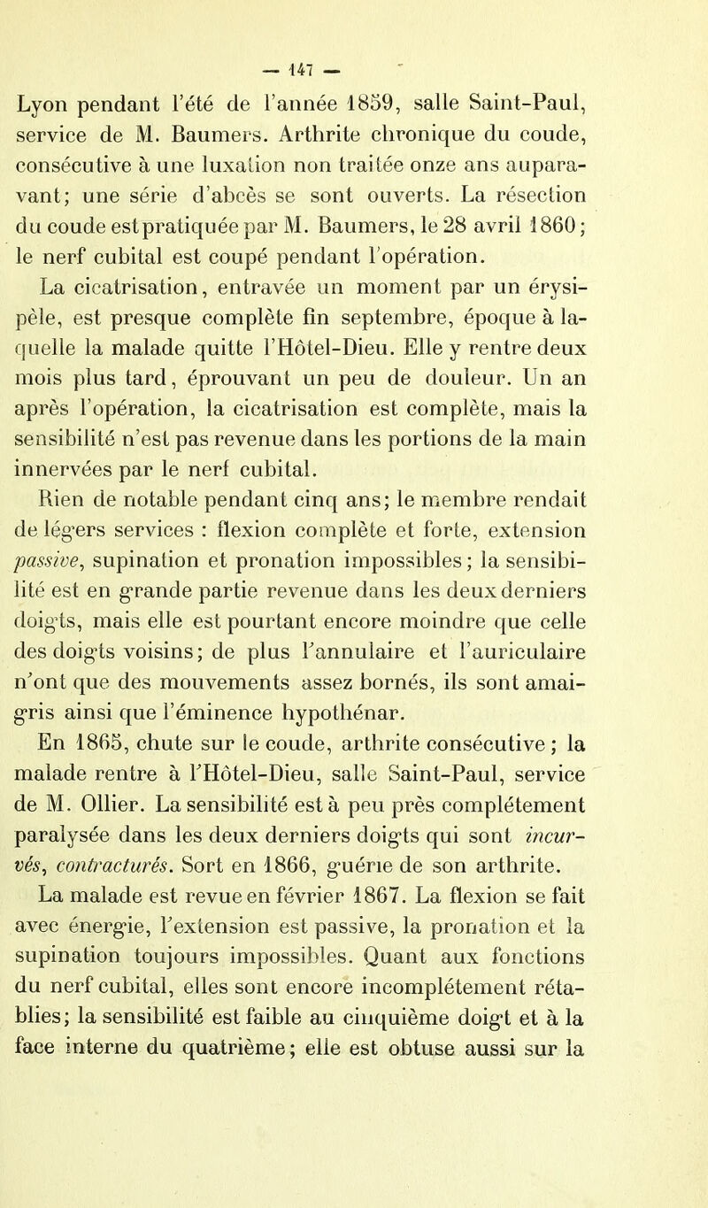 Lyon pendant l’été de l’année 1859, salle Saint-Paul, service de M. Baumers. Arthrite chronique du coude, consécutive à une luxalion non traitée onze ans aupara- vant; une série d’abcès se sont ouverts. La résection du coude estpratiquée par M. Baumers, le 28 avril 1860 ; le nerf cubital est coupé pendant l’opération. La cicatrisation, entravée un moment par un érysi- pèle, est presque complète fin septembre, époque à la- quelle la malade quitte l’Hôtel-Dieu. Elle y rentre deux mois plus tard, éprouvant un peu de douleur. Un an après l’opération, la cicatrisation est complète, mais la sensibilité n’est pas revenue dans les portions de la main innervées par le nerf cubital. Rien de notable pendant cinq ans; le membre rendait de lég’ers services : flexion complète et forte, extension passive, supination et pronation impossibles ; la sensibi- lité est en grande partie revenue dans les deux derniers doigds, mais elle est pourtant encore moindre que celle des doig“ts voisins; de plus Tannulaire et l’auriculaire nont que des mouvements assez bornés, ils sont amai- g-ris ainsi que l’éminence hypothénar. En 1865, chute sur le coude, arthrite consécutive ; la malade rentre à EHôtel-Dieu, salle Saint-Paul, service de M. Ollier. La sensibilité esta peu près complètement paralysée dans les deux derniers doig'ts qui sont incur- vés, contracturés. Sort en 1866, g'uérie de son arthrite. La malade est revue en février 1867. La flexion se fait avec énerg'ie, ^extension est passive, la pronation et la supination toujours impossibles. Quant aux fonctions du nerf cubital, elles sont encore incomplètement réta- blies; la sensibilité est faible au cinquième doig! et à la face interne du quatrième; elle est obtuse aussi sur la