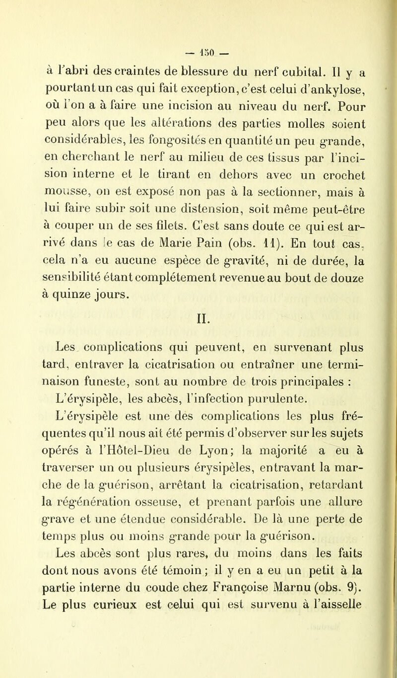 pourtant un cas qui fait exception, c’est celui d’ankylose, où l’on a à faire une incision au niveau du nerf. Pour peu alors que les altérations des parties molles soient considérables, les fong’osités en quantité un peu g-rande, en cherchant le nerf au milieu de ces tissus par l’inci- sion interne et le tirant en dehors avec un crochet mousse, on est exposé non pas à la sectionner, mais à lui faire subir soit une distension, soit même peut-être à couper un de ses filets. C’est sans doute ce qui est ar- rivé dans le cas de Marie Pain (obs. 11). En tout cas„ cela n’a eu aucune espèce de gravité, ni de durée, la sensibilité étant complètement revenue au bout de douze à quinze jours. II. Les complications qui peuvent, en survenant plus tard, entraver la cicatrisation ou entraîner une termi- naison funeste, sont au nombre de trois principales : L’érysipèle, les abcès, l’infection purulente. L’érysipèle est une des complications les plus fré- quentes qu’il nous ait été permis d’observer sur les sujets opérés à l’Hôtel-Dieu de Lyon; la majorité a eu à traverser un ou plusieurs érysipèles, entravant la mar- che de la guérison, arrêtant la cicatrisation, retardant la régénération osseuse, et prenant parfois une allure grave et une étendue considérable. De là une perte de temps plus ou moins grande pour la guérison. Les abcès sont plus rares, du moins dans les faits dont nous avons été témoin ; il y en a eu un petit à la partie interne du coude chez Françoise Marnu(obs. 9). Le plus curieux est celui qui est survenu à l’aisselle