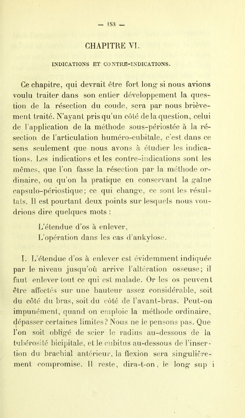 CHAPITRE VI. INDICATIONS ET CONTRE-INDICATIONS. Ce chapitre, qui devrait être fort long* si nous avions voulu traiter dans son entier développement la ques- tion de la réseetion du coude, sera par nous briève- ment traité. N’ayant pris qu’un coté de la question, celui de l’application de la méthode sous-périostée à la ré- section de l’articulation huméro-cubitale, c’est dans ce sens seulement que nous avons à étudier les indica- tions. Les indications et les contre-indications sont les mêmes, que l’on fasse la résection par la méthode or- dinaire, ou qu’on la pratique en consei’vaut la g*aîne eapsulo-périostique; ce qui changée, ce senties résul- tats. Il est pourtant deux points sur lesquels nous vou- drions dire quelques mots : L’étendue d’os à enlever, L’opération dans les cas d’ankylose. I. L’étendue d’os à enlever est évidemment indiquée par le niveau jusqu’où arrive l’altération osseuse; il faut enlever tout ce qui est malade. Or les os peuvent être affectés sur une hauteur assez considérable, soit du coté du bras, soit du côté de l’avant-bras. Peut-on impunément, quand on emploie la méthode ordinaire, dépasser certaines limites ? Nous ne le pensons pas. Que l’on soit oblig'é de scier le radius au-dessous de la tubérosité bicipitale, et le cubitus au-dessous de l’inser- tion du brachial antérieur, la flexion sera sing'ulière- ment compromise. Il reste, dira-t-on, le long’ sup i