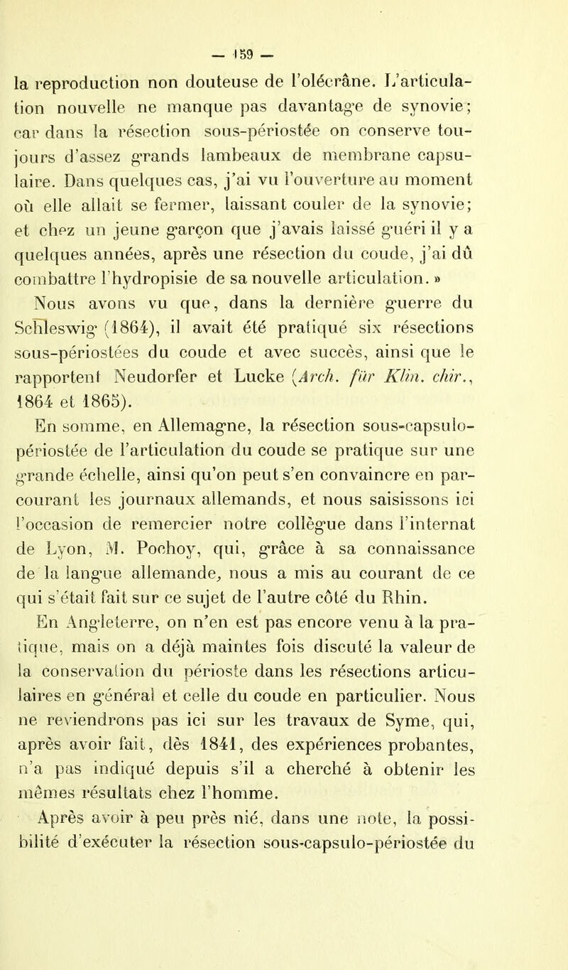 la reproduction non douteuse de l’oléerâne. L’articula- tion nouvelle ne manque pas davantag’e de synovie; car dans la résection sous-périostée on conserve tou- jours d’assez g-rands lambeaux de membrane capsu- laire. Dans quelques cas, j’ai vu l’ouverture au moment où elle allait se fermer, laissant couler de la synovie; et chez un jeune g*arçon que j’avais laissé gaiéri il y a quelques années, après une résection du coude, j’ai dû combattre l’bydropisie de sa nouvelle articulation. » Nous avons vu que, dans la dernière g*uerre du Schleswig* (1864), il avait été pratiqué six résections sous-périostées du coude et avec succès, ainsi que le rapportent Neudorfer et Lucke [Arch. fur Klin, chir.^ 1864 et 1865). En somme, en Allemag’ne, la résection sous-capsulo- périostée de l’articulation du coude se pratique sur une g’rande échelle, ainsi qu’on peut s’en convaincre en par- courant les journaux allemands, et nous saisissons ici l’occasion de remercier notre collèg'ue dans l’internat de Lyon, M. Pochoy, qui, grâce à sa connaissance de la langaie allemande^ nous a mis au courant de ce qui s’était fait sur ce sujet de l’autre côté du Rhin. En Angleterre, on n’en est pas encore venu à la pra- tique, mais on a déjà maintes fois discuté la valeur de la conservation du périoste dans les résections articu- laires en g'énéral et celle du coude en particulier. Nous ne reviendrons pas ici sur les travaux de Syme, qui, après avoir fait, dès 1841, des expériences probantes, n’a pas indiqué depuis s’il a cherché à obtenir les mêmes résultats chez l’homme. Après avoir à peu près nié, dans une note, la possi- bilité d’exécuter la résection sous-capsulo-périostée du