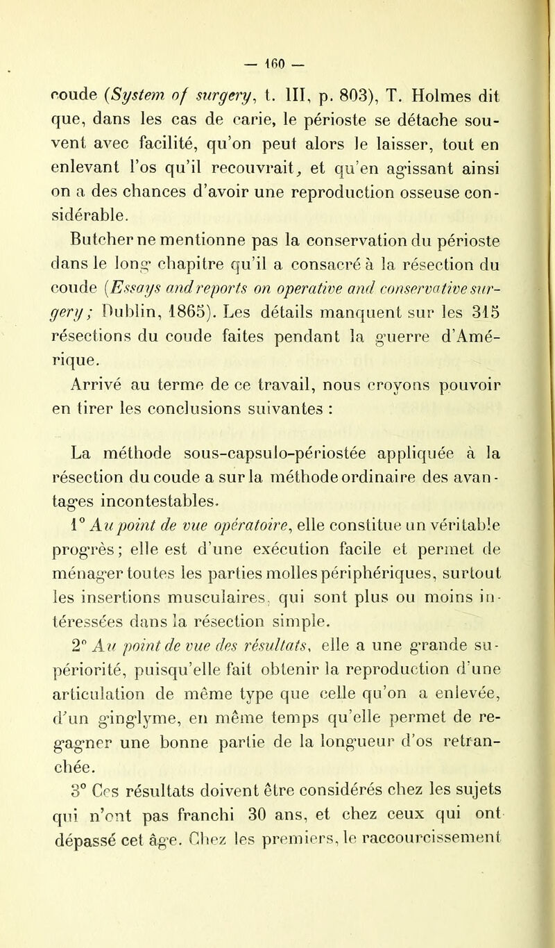 coude (System of surgery, t, III, p. 803), T. Holmes dit que, dans les cas de carie, le périoste se détache sou- vent avec facilité, qu’on peut alors Je laisser, tout en enlevant l’os qu’il recouvrait^ et qu’en ag*issant ainsi on a des chances d’avoir une reproduction osseuse con- sidérable. Butcher ne mentionne pas la conservation du périoste dans le Ions: chapitre qu’il a consacré à la résection du coude [Essays o,tidreports on operative and conservative sur- gery ; Dublin, 1865), Les détails manquent sur les 315 résections du coude faites pendant la gnierre d’Amé- rique. Arrivé au terme de ce travail, nous croyons pouvoir en tirer les conclusions suivantes : La méthode sous-capsulo-périostée appliquée à la résection du coude a sur la méthode ordinaire des avan- tagées incontestables. Au point de vue opératoire^ elle constitue un véritable progérès ; elle est d’une exécution facile et permet de ménag-er toutes les parties molles périphériques, surtout les insertions musculaires, qui sont plus ou moins in- téressées dans la résection simple. 2 Au point de vue des résultats, elle a une g*rande su- périorité, puisqu’elle fait obtenir la reproduction d’une articulation de même type que celle qu’on a enlevée, dhm géing-lyme, en même temps qu’elle permet de re- géagéner une bonne partie de la longmeur d’os retran- chée, 3” Ces résultats doivent être considérés chez les sujets qui n’ont pas franchi 30 ans, et chez ceux qui ont dépassé cet âg’e. Cliez les premiers, le raccourcissement