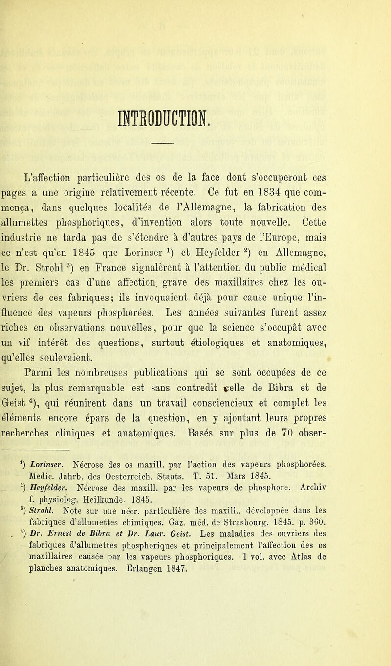 L’affection particulière des os de la face dont s’occuperont ces pages a une origine relativement récente. Ce fut en 1834 que com- mença, dans quelques localités de l’Allemagne, la fabrication des allumettes phosphoriques, d’invention alors toute nouvelle. Cette industrie ne tarda pas de s’étendre à d’autres pays de l’Europe, mais ce n’est qu’en 1845 que Lorinser x) et ILeyfelder * 2) en Allemagne, le Dr. Strohl3) en France signalèrent à l’attention du public médical les premiers cas d’une affection grave des maxillaires chez les ou- vriers de ces fabriques; ils invoquaient déjà pour cause unique l’in- fluence des vapeurs phosphorées. Les années suivantes furent assez riches en observations nouvelles, pour que la science s’occupât avec un vif intérêt des questions, surtout étiologiques et anatomiques, qu’elles soulevaient. Parmi les nombreuses publications qui se sont occupées de ce sujet, la plus remarquable est sans contredit celle de Bibra et de Geist 4), qui réunirent dans un travail consciencieux et complet les éléments encore épars de la question, en y ajoutant leurs propres recherches cliniques et anatomiques. Basés sur plus de 70 obser- *) Lorinser. Nécrose des os maxill. par l’action des vapeurs phosphorées. Medic. Jahrb. des Oesterreich. Staats. T. 51. Mars 1845. 2) Heyfelder. Nécrose des maxill. par les vapeurs de phosphore. Archiv f. physiolog. Heilkunde. 1845. 3) Strohl. Note sur une nécr. particulière des maxill., développée dans les fabriques d’allumettes chimiques. Gaz. méd. de Strasbourg. 1845. p. 360. . 4) Dr. Ernest de Bibra et Dr. Laur. Geist. Les maladies des ouvriers des fabriques d’allumettes phosphoriques et principalement l’affection des os maxillaires causée par les vapeurs phosphoriques. 1 vol. avec Atlas de planches anatomiques. Erlangen 1847,