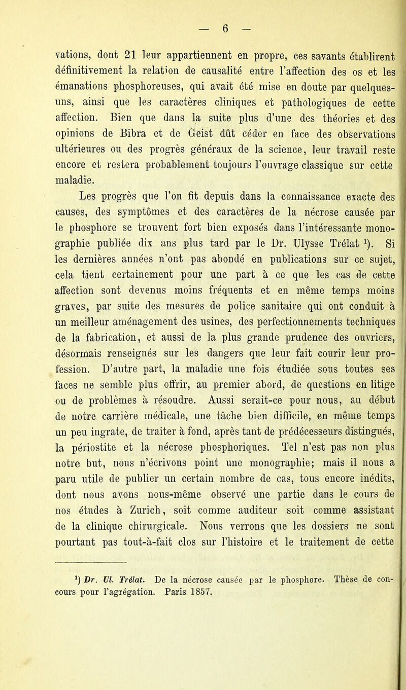 rations, dont 21 leur appartiennent en propre, ces savants établirent définitivement la relation de causalité entre l’affection des os et les émanations phosphoreuses, qui avait été mise en doute par quelques- uns, ainsi que les caractères cliniques et pathologiques de cette affection. Bien que dans la suite plus d’une des théories et des opinions de Bibra et de Geist dût céder en face des observations ultérieures ou des progrès généraux de la science, leur travail reste encore et restera probablement toujours l’ouvrage classique sur cette maladie. Les progrès que l’on fit depuis dans la connaissance exacte des causes, des symptômes et des caractères de la nécrose causée par le phosphore se trouvent fort bien exposés dans l’intéressante mono- graphie publiée dix ans plus tard par le Dr. Ulysse Trélat *). Si les dernières années n’ont pas abondé en publications sur ce sujet, cela tient certainement pour une part à ce que les cas de cette affection sont devenus moins fréquents et en même temps moins graves, par suite des mesures de police sanitaire qui ont conduit à un meilleur aménagement des usines, des perfectionnements techniques de la fabrication, et aussi de la plus grande prudence des ouvriers, désormais renseignés sur les dangers que leur fait courir leur pro- fession. D’autre part, la maladie une fois étudiée sous toutes ses faces ne semble plus offrir, au premier abord, de questions en litige ou de problèmes à résoudre. Aussi serait-ce pour nous, au début de notre carrière médicale, une tâche bien difficile, en même temps un peu ingrate, de traiter à fond, après tant de prédécesseurs distingués, la périostite et la nécrose phosphoriques. Tel n’est pas non plus notre but, nous n’écrivons point une monographie; mais il nous a paru utile de publier un certain nombre de cas, tous encore inédits, dont nous avons nous-même observé une partie dans le cours de nos études à Zurich, soit comme auditeur soit comme assistant de la clinique chirurgicale. Nous verrons que les dossiers ne sont pourtant pas tout-à-fait clos sur l’histoire et le traitement de cette *) Dr. VI. Trélat. De la nécrose causée par le phosphore. Thèse de con- cours pour l’agrégation. Paris 1857,