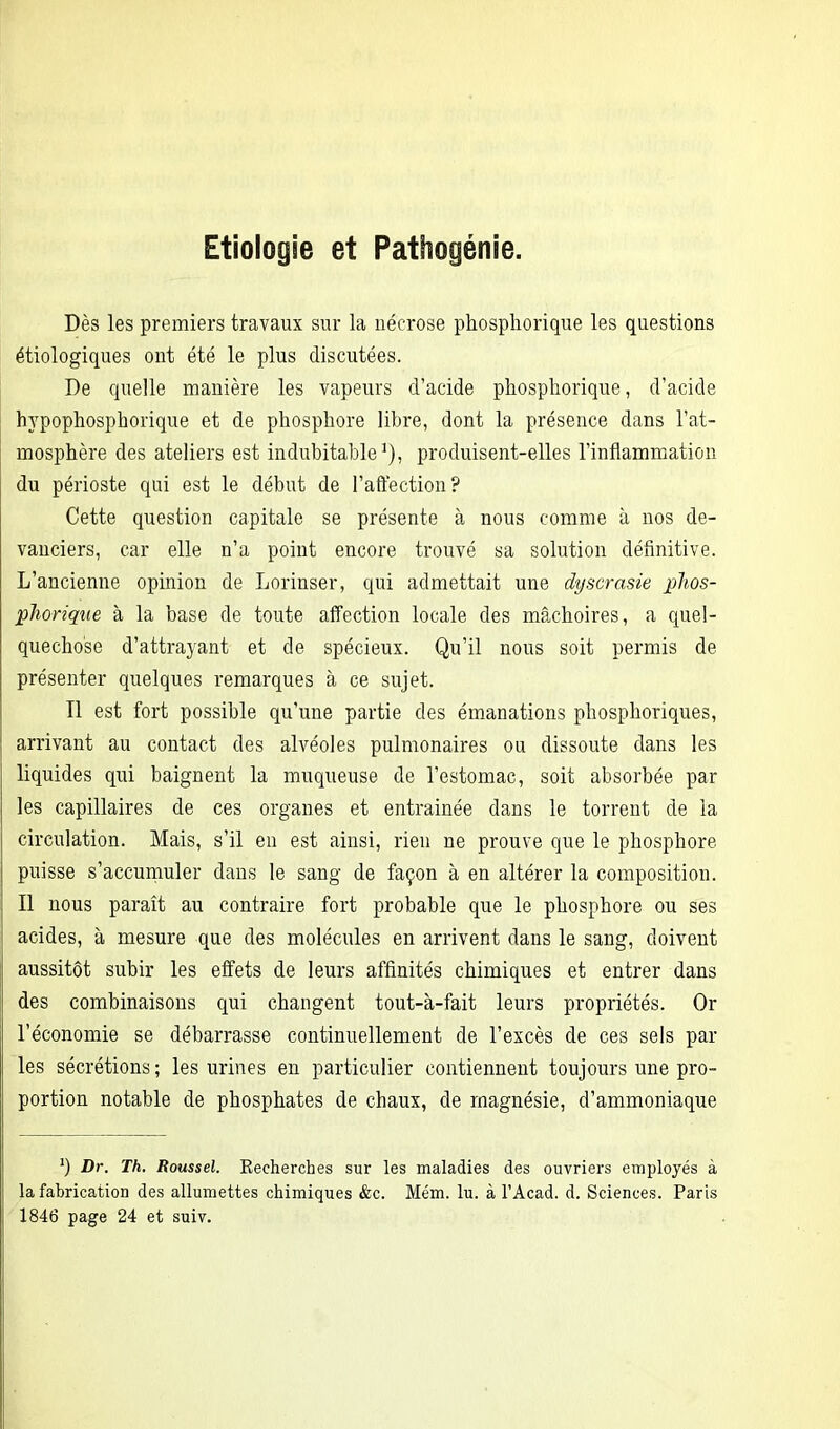 Etiologie et Pathogénie. Dès les premiers travaux sur la nécrose phospliorique les questions étiologiques ont été le plus discutées. De quelle manière les vapeurs d’acide phospliorique, d’acide hypophosphorique et de phosphore libre, dont la présence dans l’at- mosphère des ateliers est indubitable1), produisent-elles l’inflammation du périoste qui est le début de l’affection? Cette question capitale se présente à nous comme à nos de- vanciers, car elle n’a point encore trouvé sa solution définitive. L’ancienne opinion de Lorinser, qui admettait une dyscrasie phos- phorique à la base de toute affection locale des mâchoires, a quel- quechose d’attrayant et de spécieux. Qu’il nous soit permis de présenter quelques remarques à ce sujet. Il est fort possible qu’une partie des émanations phosphoriques, arrivant au contact des alvéoles pulmonaires ou dissoute dans les liquides qui baignent la muqueuse de l’estomac, soit absorbée par les capillaires de ces organes et entrainée dans le torrent de la circulation. Mais, s’il en est ainsi, rien ne prouve que le phosphore puisse s’accumuler dans le sang de façon à en altérer la composition. Il nous paraît au contraire fort probable que le phosphore ou ses acides, à mesure que des molécules en arrivent dans le sang, doivent aussitôt subir les effets de leurs affinités chimiques et entrer dans des combinaisons qui changent tout-à-fait leurs propriétés. Or l’économie se débarrasse continuellement de l’excès de ces sels par les sécrétions; les urines en particulier contiennent toujours une pro- portion notable de phosphates de chaux, de magnésie, d’ammoniaque fi Dr. Th. Roussel. Kechercbes sur les maladies des ouvriers employés à la fabrication des allumettes chimiques &c. Mém. lu. à l’Acad. d. Sciences. Paris 1846 page 24 et suiv.