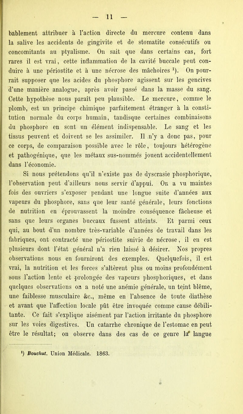 bablement attribuer à l’action directe du mercure contenu dans la salive les accidents de gingivite et de stomatite consécutifs ou concomitants au ptyalisme. On sait que dans certains cas, fort rares il est vrai, cette inflammation de la cavité buccale peut con- duire à une périostite et à une nécrose des mâchoires 1). On pour- rait supposer que les acides du phosphore agissent sur les gencives d’une manière analogue, après avoir passé dans la masse du sang. Cette hypothèse nous paraît peu plausible. Le mercure, comme le plomb, est un principe chimique parfaitement étranger à la consti- tution normale du corps humain, tandisque certaines combinaisons du phosphore en sent un élément indispensable. Le sang et les tissus peuvent et doivent se les assimiler. Il n’y a donc pas, pour ce corps, de comparaison possible avec le rôle, toujours hétérogène et pathogénique, que les métaux sus-nommés jouent accidentellement dans l’économie. Si nous prétendons qu’il n’existe pas de dyscrasie phosphorique, l’observation peut d’ailleurs nous servir d’appui. On a vu maintes fois des ouvriers s’exposer pendant une longue suite d’années aux vapeurs du phosphore, sans que leur santé générale, leurs fonctions de nutrition en éprouvassent la moindre conséquence fâcheuse et sans que leurs organes buccaux fussent atteints. Et parmi ceux qui, au bout d’un nombre très-variable d’années de travail dans les fabriques, ont contracté une périostite suivie de nécrose, il en est plusieurs dont l’état général n’a rien laissé à désirer. Nos propres observations nous en fourniront des exemples. Quelquefois, il est vrai, la nutrition et les forces s’altèrent plus ou moins profondément sous l’action lente et -prolongée des vapeurs phosphoriques, et dans quelques observations on a noté une anémie générale, un teint blême, une faiblesse musculaire &c., même en l’absence de toute diathèse et avant que l'affection locale pût être invoquée comme cause débili- tante. Ce fait s’explique aisément par l’action irritante du phosphore sur les voies digestives. Un catarrhe chronique de l’estomac en peut être le résultat; on observe dans des cas de ce genre la? langue *) Bouchut. Union Médicale. 1863.