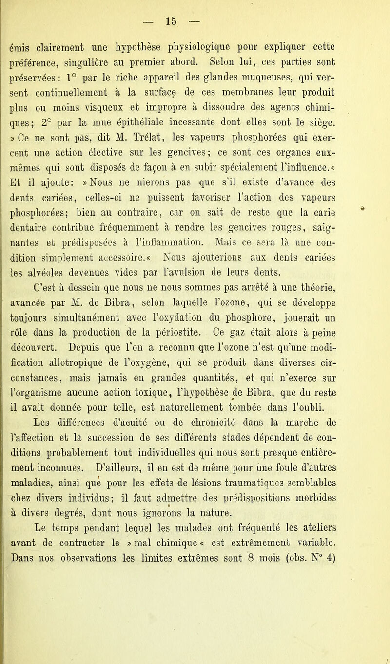 émis clairement une hypothèse physiologique pour expliquer cette préférence, singulière au premier abord. Selon lui, ces parties sont préservées: 1° par le riche appareil des glandes muqueuses, qui ver- sent continuellement à la surface de ces membranes leur produit plus ou moins visqueux et impropre à dissoudre des agents chimi- ques; 2° par la mue épithéliale incessante dont elles sont le siège. » Ce ne sont pas, dit M. Trélat, les vapeurs phosphorées qui exer- cent une action élective sur les gencives; ce sont ces organes eux- mêmes qui sont disposés de façon à eu subir spécialement l’influence.« Et il ajoute: » Nous ne nierons pas que s’il existe d’avance des dents cariées, celles-ci ne puissent favoriser l’action des vapeurs phosphorées; bien au contraire, car on sait de reste que la carie dentaire contribue fréquemment à rendre les gencives rouges, saig- nantes et prédisposées à l’inflammation. Mais ce sera là une con- dition simplement accessoire.« Nous ajouterions aux dents cariées les alvéoles devenues vides par l'avulsion de leurs dents. C’est à dessein que nous ne nous sommes pas arrêté à une théorie, avancée par M. de Bibra, selon laquelle l’ozone, qui se développe toujours simultanément avec l’oxydation du phosphore, jouerait un rôle dans la production de la périostite. Ce gaz était alors à peine découvert. Depuis que l’on a reconnu que l’ozone n’est qu’une modi- fication allotropique de l’oxygène, qui se produit dans diverses cir- constances, mais jamais en grandes quantités, et qui n’exerce sur l’organisme aucune action toxique, l’hypothèse de Bibra, que du reste il avait donnée pour telle, est naturellement tombée dans l’oubli. Les différences d’acuité ou de chronicité dans la marche de l’affection et la succession de ses différents stades dépendent de con- ditions probablement tout individuelles qui nous sont presque entière- ment inconnues. D’ailleurs, il en est de même pour une foule d’autres maladies, ainsi que pour les effets de lésions traumatiques semblables chez divers individus; il faut admettre des prédispositions morbides à divers degrés, dont nous ignorons la nature. Le temps pendant lequel les malades ont fréquenté les ateliers avant de contracter le » mal chimique « est extrêmement variable. Dans nos observations les limites extrêmes sont 8 mois (obs. N° 4)