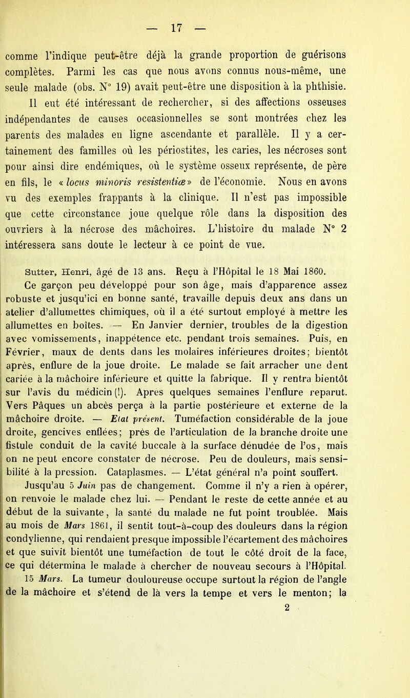 comme l’indique peut-être déjà la grande proportion de guérisons complètes. Parmi les cas que nous avons connus nous-même, une seule malade (obs. N° 19) avait peut-être une disposition à la phthisie. 11 eut été intéressant de rechercher, si des affections osseuses indépendantes de causes occasionnelles se sont montrées chez les parents des malades en ligne ascendante et parallèle. Il y a cer- tainement des familles où les périostites, les caries, les nécroses sont pour ainsi dire endémiques, où le système osseux représente, de père en fils, le « locus minons resistentice» de l’économie. Nous en avons vu des exemples frappants à la clinique. Il n’est pas impossible que cette circonstance joue quelque rôle dans la disposition des ouvriers à la nécrose des mâchoires. L’histoire du malade N° 2 intéressera sans doute le lecteur à ce point de vue. Sutter, Henri, âgé de 13 ans. Reçu à l’Hôpital le 18 Mai 1860. Ce garçon peu développé pour son âge, mais d’apparence assez robuste et jusqu’ici en bonne santé, travaille depuis deux ans dans un atelier d’allumettes chimiques, où il a été surtout employé à mettre les allumettes en boîtes. — En Janvier dernier, troubles de la digestion avec vomissements, inappétence etc. pendant trois semaines. Puis, en Février, maux de dents dans les molaires inférieures droites; bientôt après, enflure de la joue droite. Le malade se fait arracher une dent cariée à la mâchoire inférieure et quitte la fabrique. Il y rentra bientôt sur l’avis du raédicin (1). Apres quelques semaines l’enflure reparut. Vers Pâques un abcès perça à la partie postérieure et externe de la mâchoire droite. — Etal présent. Tuméfaction considérable de la joue droite, gencives enflées; près de l’articulation de la branche droite une fistule conduit de la cavité buccale à la surface dénudée de l’os, mais on ne peut encore constater de nécrose. Peu de douleurs, mais sensi- bilité à la pression. Cataplasmes. — L’état général n’a point souffert. Jusqu’au 5 Juin pas de changement. Comme il n’y a rien à opérer, on renvoie le malade chez lui. — Pendant le reste de cette année et au ! début de la suivante, la santé du malade ne fut point troublée. Mais au mois de Mars 1861, il sentit tout-à-coup des douleurs dans la région condylienne, qui rendaient presque impossible l’écartement des mâchoires et que suivit bientôt une tuméfaction de tout le côté droit de la face, ce qui détermina le malade à chercher de nouveau secours à l’Hôpital. 15 Mars. La tumeur douloureuse occupe surtout la région de l’angle de la mâchoire et s’étend de là vers la tempe et vers le menton; la