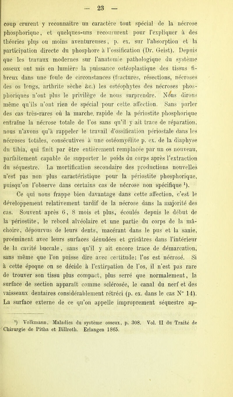 coup crurent y reconnaître un caractère tout spécial de la nécrose phosphorique, et quelques-uns recoururent pour l’expliquer à des théories plus ou moins aventureuses, p. ex. sur l’absorption et la participation directe du phosphore à l’ossification (Dr. Geist). Depuis que les travaux modernes sur l’anatomie pathologique du système osseux ont mis en lumière la puissance ostéoplastique des tissus fi- breux dans une foule de circonstances (fractures, résections, nécroses des os longs, arthrite sèche &c.) les ostéophytes des nécroses phos- phoriques n’ont plus le privilège de nous surprendre. Nous dirons même qu'ils n’ont rien de spécial pour cette affection. Sans parler des cas très-rares où la marche, rapide de la périostite phosphorique entraîne la nécrose totale de l’os sans qu’il y ait trace de réparation, nous n’avons qu’à rappeler le travail d’ossification périostale dans les nécroses totales, consécutives à une ostéomyélite p. ex. de la diaphyse du tibia, qui finit par être entièrement remplacée par un os nouveau, parfaitement capable de supporter le poids du corps après l’extraction du séquestre. La mortification secondaire des productions nouvelles n’est pas non plus caractéristique pour la périostite phosphorique, puisqu’on l’observe dans certains cas de nécrose non spécifique 1). Ce qui nous frappe bien davantage dans cette afi'ection, c’est le développement relativement tardif de la nécrose dans la majorité des cas. Souvent après 6, 8 mois et plus, écoulés depuis le début de la périostite, le rebord alvéolaire et une partie du corps de la mâ- choire, dépourvus de leurs dents, macérant dans le pus et la sanie, proéminent avec leurs surfaces dénudées et grisâtres dans l’intérieur de la cavité buccale, sans qu’il y ait encore trace de démarcation, sans même que l’on puisse dire avec certitude: l’os est nécrosé. Si à cette époque on se décide à l’extirpation de l’os, il n’est pas rare de trouver son tissu plus compact, plus serré que normalement, la surface de section apparaît comme sclérosée, le canal du nerf et des vaisseaux dentaires considérablement rétréci (p. ex. dans le cas N° 14). La surface externe de ce qu’on appelle improprement séquestre ap- ’) Volkmann, Maladies du système osseux, p. 308. Vol. II du Traité de Chirurgie de Pitha et Billroth. Erlangen 1865.