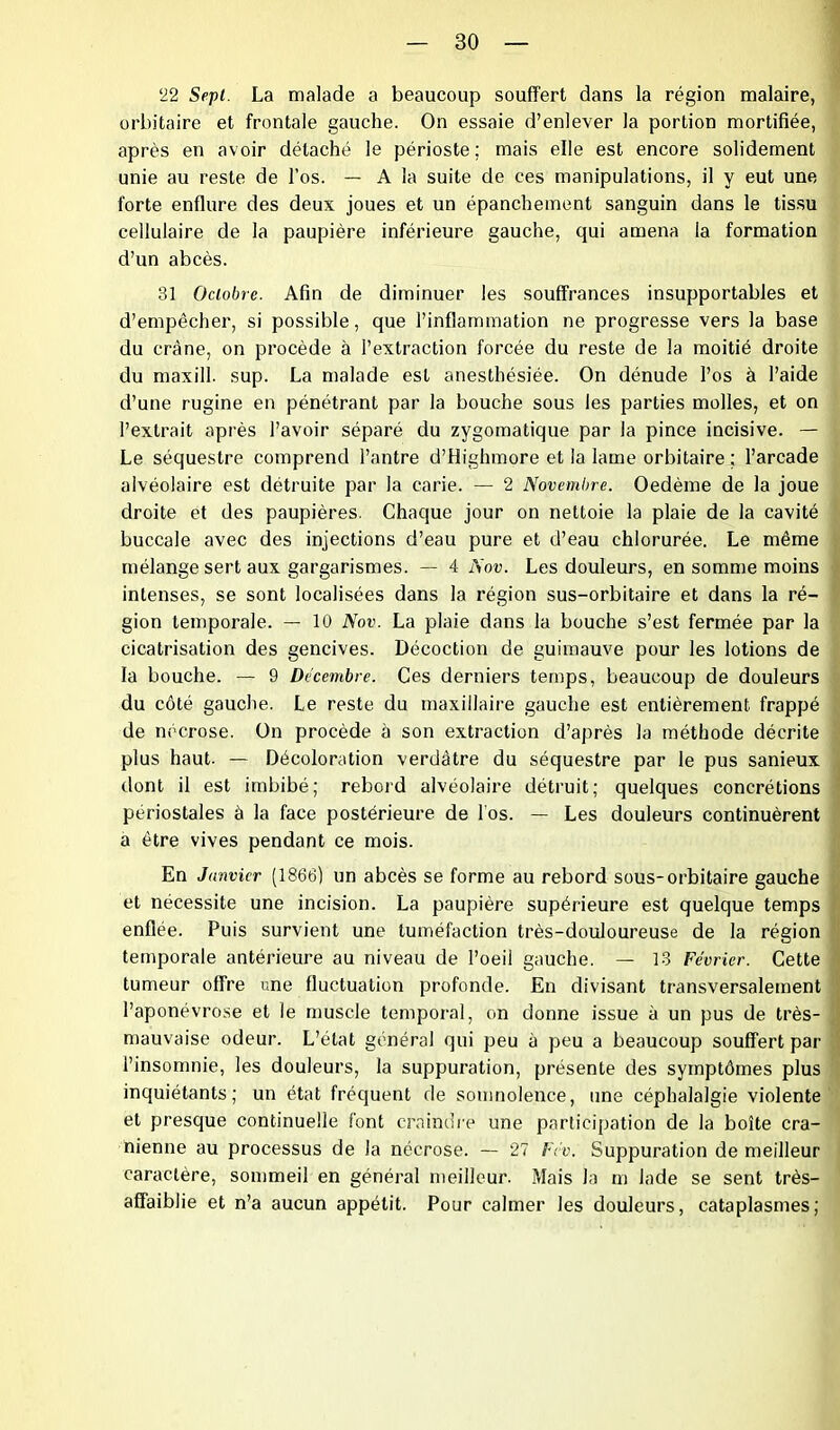 22 Sept. La malade a beaucoup souffert dans la région malaire, orbitaire et frontale gauche. On essaie d’enlever la portion mortifiée, après en avoir détaché le périoste ; mais elle est encore solidement unie au reste de l’os. — A la suite de ces manipulations, il y eut une forte enflure des deux joues et un épanchement sanguin dans le tissu cellulaire de la paupière inférieure gauche, qui amena la formation d’un abcès. 31 Octobre. Afin de diminuer les souffrances insupportables et d’empêcher, si possible, que l’inflammation ne progresse vers la base du crâne, on procède à l’extraction forcée du reste de la moitié droite du maxill. sup. La malade est anesthésiée. On dénude l’os à l’aide d’une rugine en pénétrant par la bouche sous les parties molles, et on l’extrait après l’avoir séparé du zygomatique par la pince incisive. — Le séquestre comprend l’antre d’Highmore et la lame orbitaire ; l’arcade alvéolaire est détruite par la carie. — 2 Novembre. Oedème de la joue droite et des paupières. Chaque jour on nettoie la plaie de la cavité buccale avec des injections d’eau pure et d’eau chlorurée. Le même mélange sert aux gargarismes. — 4 Nov. Les douleurs, en somme moins intenses, se sont localisées dans la région sus-orbitaire et dans la ré- gion temporale. — 10 Nov. La plaie dans la bouche s’est fermée par la cicatrisation des gencives. Décoction de guimauve pour les lotions de la bouche. — 9 Décembre. Ces derniers temps, beaucoup de douleurs du côté gauche. Le reste du maxillaire gauche est entièrement frappé de nécrose. Un procède à son extraction d’après la méthode décrite plus haut. — Décoloration verdâtre du séquestre par le pus sanieux dont il est imbibé; rebord alvéolaire détruit; quelques concrétions périostales à la face postérieure de l'os. — Les douleurs continuèrent a être vives pendant ce mois. En Janvier (1866) un abcès se forme au rebord sous-orbitaire gauche et nécessite une incision. La paupière supérieure est quelque temps enflée. Puis survient une tuméfaction très-douloureuse de la région temporale antérieure au niveau de l’oeil gauche. — 13 Février. Cette tumeur offre une fluctuation profonde. En divisant transversalement l’aponévrose et le muscle temporal, on donne issue à un pus de très- mauvaise odeur. L’état général qui peu à peu a beaucoup souffert par l’insomnie, les douleurs, la suppuration, présente des symptômes plus inquiétants; un état fréquent de somnolence, une céphalalgie violente et presque continuelle font craindre une participation de la boîte crâ- nienne au processus de la nécrose. — 27 Fév. Suppuration de meilleur caractère, sommeil en général meilleur. Mais la m Jade se sent très- affaiblie et n’a aucun appétit. Pour calmer les douleurs, cataplasmes;