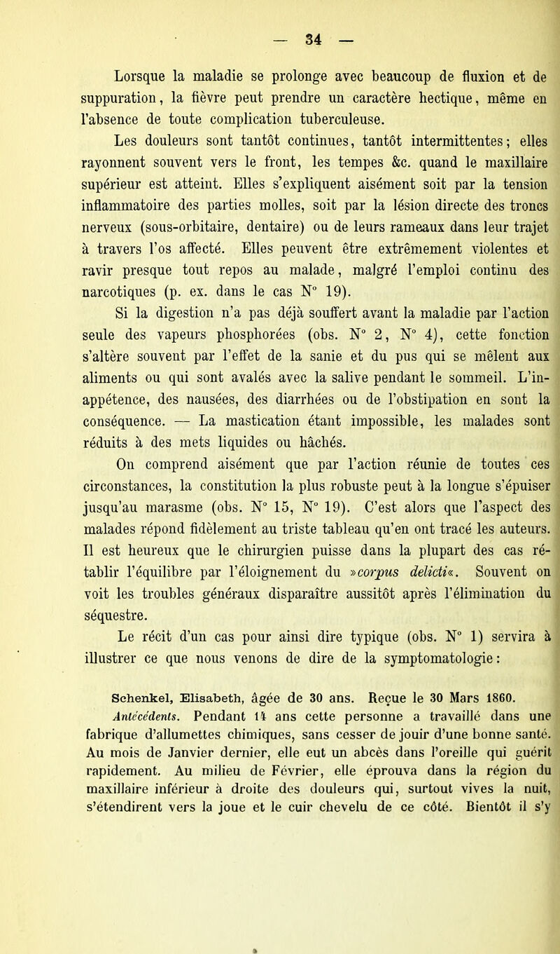 Lorsque la maladie se prolonge avec beaucoup de fluxion et de suppuration, la fièvre peut prendre un caractère hectique, même en l’absence de toute complication tuberculeuse. Les douleurs sont tantôt continues, tantôt intermittentes; elles rayonnent souvent vers le front, les tempes &c. quand le maxillaire supérieur est atteint. Elles s’expliquent aisément soit par la tension inflammatoire des parties molles, soit par la lésion directe des troncs nerveux (sous-orbitaire, dentaire) ou de leurs rameaux dans leur trajet à travers l’os affecté. Elles peuvent être extrêmement violentes et ravir presque tout repos au malade, malgré l’emploi continu des narcotiques (p. ex. dans le cas N° 19). Si la digestion n’a pas déjà souffert avant la maladie par l’action seule des vapeurs pkosphorées (obs. N° 2, N° 4), cette fonction s’altère souvent par l’effet de la sanie et du pus qui se mêlent aux aliments ou qui sont avalés avec la salive pendant le sommeil. L’in- appétence, des nausées, des diarrhées ou de l’obstipation en sont la conséquence. — La mastication étant impossible, les malades sont réduits à des mets liquides ou hachés. On comprend aisément que par l’action réunie de toutes ces circonstances, la constitution la plus robuste peut à la longue s’épuiser jusqu’au marasme (obs. N° 15, N° 19). C’est alors que l’aspect des malades répond fidèlement au triste tableau qu’en ont tracé les auteurs. Il est heureux que le chirurgien puisse dans la plupart des cas ré- tablir l’équilibre par l’éloignement du »corpus delidh. Souvent on voit les troubles généraux disparaître aussitôt après l'élimination du séquestre. Le récit d’un cas pour ainsi dire typique (obs. N° 1) servira à illustrer ce que nous venons de dire de la symptomatologie : Schenkel, Elisabeth, âgée de 30 ans. Reçue le 30 Mars 1860. Antécédents. Pendant li ans cette personne a travaillé dans une fabrique d’allumettes chimiques, sans cesser de jouir d’une bonne santé. Au mois de Janvier dernier, elle eut un abcès dans l’oreille qui guérit rapidement. Au milieu de Février, elle éprouva dans la région du maxillaire inférieur à droite des douleurs qui, surtout vives la nuit, s’étendirent vers la joue et le cuir chevelu de ce côté. Bientôt il s’y