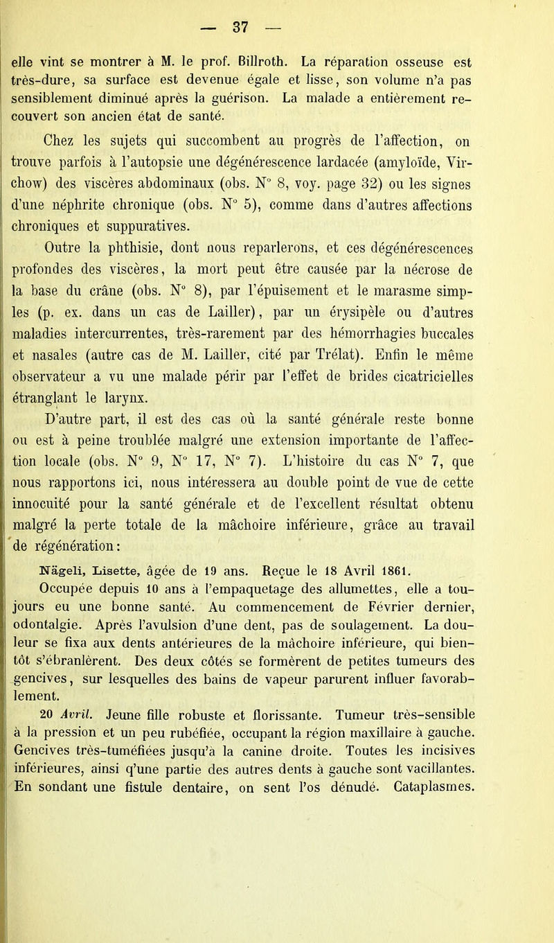 elle vint se montrer à M. le prof. Billroth. La réparation osseuse est très-dure, sa surface est devenue égale et lisse, son volume n’a pas sensiblement diminué après la guérison. La malade a entièrement re- couvert son ancien état de santé. Chez les sujets qui succombent au progrès de l’affection, on trouve parfois à l’autopsie une dégénérescence lardacée (amyloïde, Vir- chow) des viscères abdominaux (obs. N'J 8, voy. page 32) ou les signes d’une néphrite chronique (obs. N° 5), comme dans d’autres affections chroniques et suppuratives. Outre la phthisie, dont nous reparlerons, et ces dégénérescences profondes des viscères, la mort peut être causée par la nécrose de la base du crâne (obs. Nü 8), par l’épuisement et le marasme simp- les (p. ex. dans un cas de Lailler), par un érysipèle ou d’autres maladies intercurrentes, très-rarement par des hémorrhagies buccales et nasales (autre cas de M. Lailler, cité par Trélat). Enfin le même observateur a vu une malade périr par l’effet de brides cicatricielles étranglant le larynx. D’autre part, il est des cas où la santé générale reste bonne ou est à peine troublée malgré une extension importante de l’affec- tion locale (obs. N° 9, N° 17, N° 7). L’histoire du cas N° 7, que nous rapportons ici, nous intéressera au double point de vue de cette innocuité pour la santé générale et de l’excellent résultat obtenu malgré la perte totale de la mâchoire inférieure, grâce au travail de régénération: Nàgeli, Lisette, âgée de 19 ans. Reçue le 18 Avril 1861. Occupée depuis 10 ans à l’empaquetage des allumettes, elle a tou- jours eu une bonne santé. Au commencement de Février dernier, odontalgie. Après l’avulsion d’une dent, pas de soulagement. La dou- leur se fixa aux dents antérieures de la mâchoire inférieure, qui bien- tôt s’ébranlèrent. Des deux côtés se formèrent de petites tumeurs des gencives, sur lesquelles des bains de vapeur parurent influer favorab- lement. 20 Avril. Jeune fille robuste et florissante. Tumeur très-sensible à la pression et un peu rubéfiée, occupant la région maxillaire à gauche. Gencives très-tuméfiées jusqu’à la canine droite. Toutes les incisives inférieures, ainsi q’une partie des autres dents à gauche sont vacillantes. En sondant une fistule dentaire, on sent l’os dénudé. Cataplasmes.