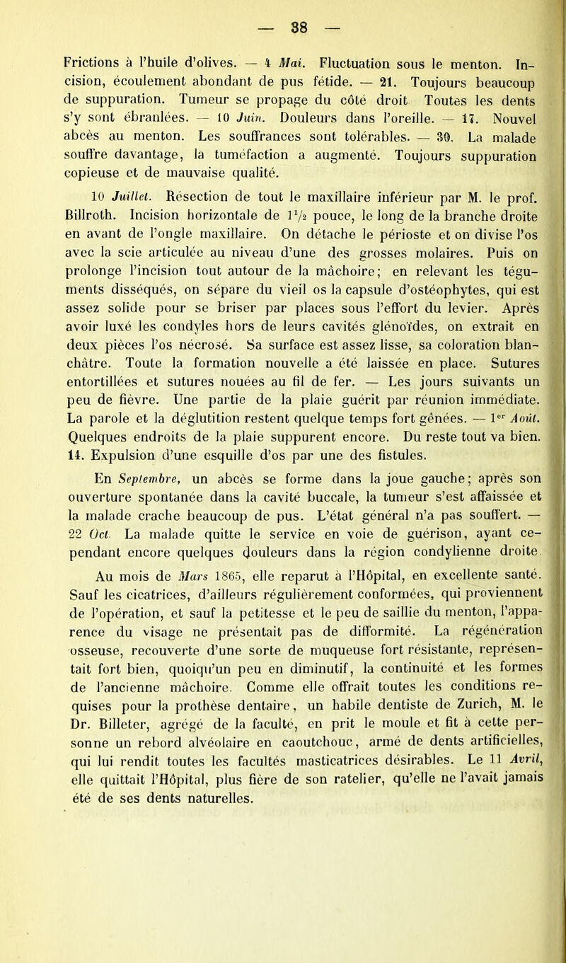 Frictions à l’huile d’olives. — 4 Mai. Fluctuation sous le menton. In- cision, écoulement abondant de pus fétide. — 21. Toujours beaucoup de suppuration. Tumeur se propage du côté droit Toutes les dents s’y sont ébranlées. — 10 Juin. Douleurs dans l’oreille. — 17. Nouvel abcès au menton. Les souffrances sont tolérables. — 80. La malade souffre davantage, la tuméfaction a augmenté. Toujours suppuration copieuse et de mauvaise qualité. 10 Juillet. Résection de tout le maxillaire inférieur par M. le prof. Billroth. Incision horizontale de P/s pouce, le long de la branche droite en avant de l’ongle maxillaire. On détache le périoste et on divise l’os avec la scie articulée au niveau d’une des grosses molaires. Puis on prolonge l’incision tout autour de la mâchoire; en relevant les tégu- ments disséqués, on sépare du vieil os la capsule d’ostéophytes, qui est assez solide pour se briser par places sous l’effort du levier. Après avoir luxé les condyles hors de leurs cavités glénoïdes, on extrait en deux pièces l’os nécrosé. Sa surface est assez lisse, sa coloration blan- châtre. Toute la formation nouvelle a été laissée en place. Sutures entortillées et sutures nouées au fil de fer. — Les jours suivants un peu de fièvre. Une partie de la plaie guérit par réunion immédiate. La parole et la déglutition restent quelque temps fort gênées. — 1er Août. Quelques endroits de la plaie suppurent encore. Du reste tout va bien. 14. Expulsion d’une esquille d’os par une des fistules. En Septembre, un abcès se forme dans la joue gauche; après son ouverture spontanée dans la cavité buccale, la tumeur s’est affaissée et la malade crache beaucoup de pus. L’état général n’a pas souffert. — 22 Ocl. La malade quitte le service en voie de guérison, ayant ce- pendant encore quelques douleurs dans la région condylienne droite Au mois de Mars 1865, elle reparut à l’Hôpital, en excellente santé. Sauf les cicatrices, d’ailleurs régulièrement conformées, qui proviennent de l’opération, et sauf la petitesse et le peu de saillie du menton, l’appa- rence du visage ne présentait pas de difformité. La régénération osseuse, recouverte d’une sorte de muqueuse fort résistante, représen- tait fort bien, quoiqu’un peu en diminutif, la continuité et les formes de l’ancienne mâchoire. Comme elle offrait toutes les conditions re- quises pour la prothèse dentaire, un habile dentiste de Zurich, M. le Dr. Billeter, agrégé de la faculté, en prit le moule et fit à cette per- sonne un rebord alvéolaire en caoutchouc, armé de dents artificielles, qui lui rendit toutes les facultés masticatrices désirables. Le 11 Avril, elle quittait l’Hôpital, plus fière de son râtelier, qu’elle ne l’avait jamais été de ses dents naturelles.