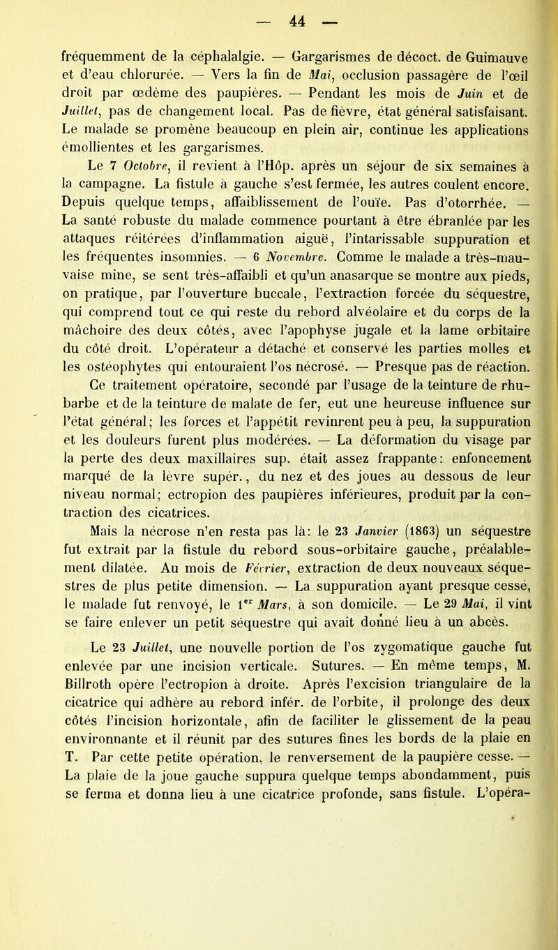 fréquemment de la céphalalgie. — Gargarismes de décoct. de Guimauve et d’eau chlorurée. — Vers la fin de Mai, occlusion passagère de l’œil droit par œdème des paupières. — Pendant les mois de Juin et de Juillet, pas de changement local. Pas de fièvre, état général satisfaisant. Le malade se promène beaucoup en plein air, continue les applications émollientes et les gargarismes. Le 7 Octobre, il revient à l’Hôp. après un séjour de six semaines à la campagne. La fistule à gauche s’est fermée, les autres coulent encore. Depuis quelque temps, affaiblissement de l’ouïe. Pas d’otorrhée. — La santé robuste du malade commence pourtant à être ébranlée par les attaques réitérées d’inflammation aiguë, l’intarissable suppuration et les fréquentes insomnies. — 6 Novembre. Comme le malade a très-mau- vaise mine, se sent très—affaibli et qu’un anasarque se montre aux pieds, on pratique, par l’ouverture buccale, l’extraction forcée du séquestre, qui comprend tout ce qui reste du rebord alvéolaire et du corps de la mâchoire des deux côtés, avec l’apophyse jugale et la lame orbitaire du côté droit. L’opérateur a détaché et conservé les parties molles et les ostéophytes qui entouraient l’os nécrosé. — Presque pas de réaction. Ce traitement opératoire, secondé par l’usage de la teinture de rhu- barbe et de la teinture de malate de fer, eut une heureuse influence sur l’état général ; les forces et l’appétit revinrent peu à peu, la suppuration et les douleurs furent plus modérées. — La déformation du visage par la perte des deux maxillaires sup. était assez frappante: enfoncement marqué de la lèvre supér., du nez et des joues au dessous de leur niveau normal; ectropion des paupières inférieures, produit par la con- traction des cicatrices. Mais la nécrose n’en resta pas là: le 23 Janvier (1863) un séquestre fut extrait par la fistule du rebord sous-orbitaire gauche, préalable- ment dilatée. Au mois de Février, extraction de deux nouveaux séque- stres de plus petite dimension. — La suppuration ayant presque cessé, le malade fut renvoyé, le 1 Mars, à son domicile. — Le 29 Mai, il vint se faire enlever un petit séquestre qui avait donné lieu à un abcès. Le 23 Juillet, une nouvelle portion de l’os zygomatique gauche fut enlevée par une incision verticale. Sutures. — En même temps, M. Billroth opère l’ectropion à droite. Après l’excision triangulaire de la cicatrice qui adhère au rebord infér. de l’orbite, il prolonge des deux côtés l’incision horizontale, afin de faciliter le glissement de la peau environnante et il réunit par des sutures fines les bords de la plaie en T. Par cette petite opération, le renversement de la paupière cesse. — La plaie de la joue gauche suppura quelque temps abondamment, puis se ferma et donna lieu à une cicatrice profonde, sans fistule. L’opéra-